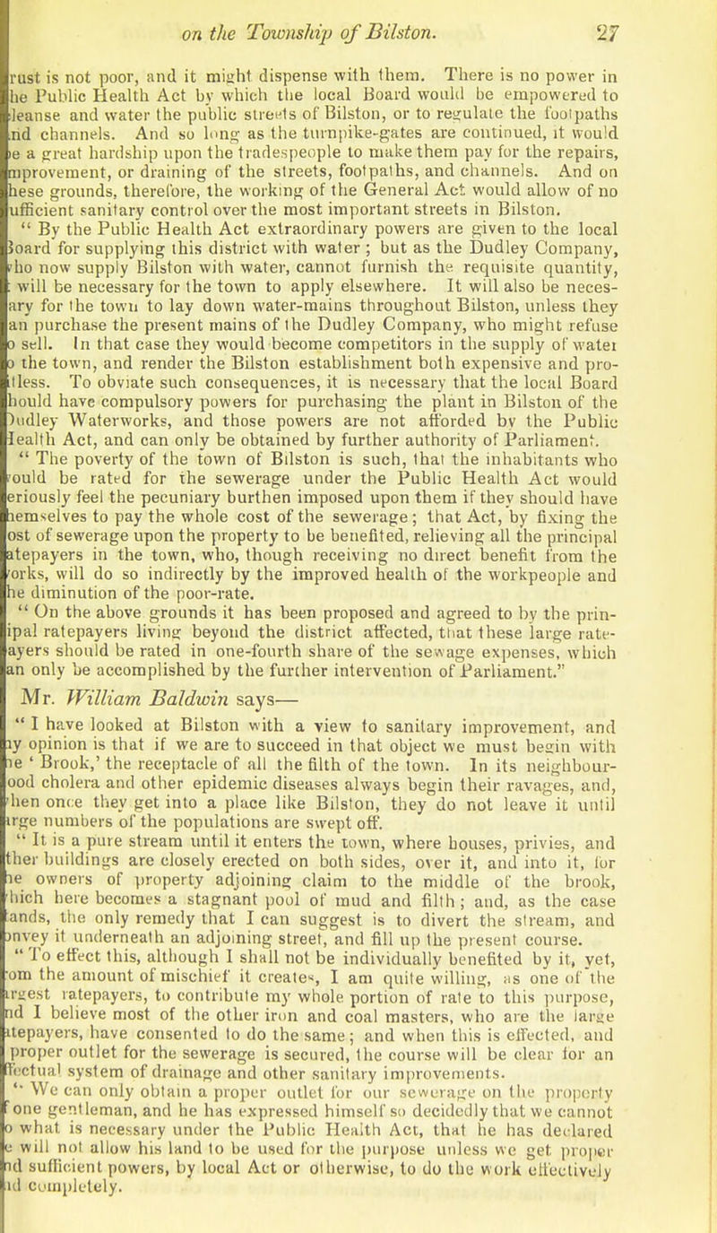 rust is not poor, and it miuht dispense with them. There is no power in he Pubhc Health Act by which the local Board woahl be empowered to ieanse and water the public slreels of Bilston, or to resjulale the I'uoipaths nd channels. And so lung as the turnpike-gates are continued, it would le a jrreat hardship upon the tradespeople to make them pay for the repairs, mprovement, or draining of the streets, footpaths, and channels. And on hese grounds, therefore, the woi'king of the General Act would allow of no ufBcient sanitary control over the most important streets in Bilston.  By the Public Health Act extraordinary powers are given to the local >oard for supplying this district with water ; but as the Dudley Company, ?ho now supply Bilston with water, cannot furnish thy requisite quantity, : will be necessary for the town to apply elsewhere. It will also be neces- ary for the town to lay down water-mains throughout Bilston, unless they an purchase the present mains of the Dudley Company, who might refuse 0 sell. In that case they would become competitors in the supply of watei 0 the town, and render the Bilston establishment both expensive and pro- tless. To obviate such consequences, it is necessary tliat the local Board hould have compulsory powers for purchasing the plant in Bilston of the )udley Waterworks, and those powers are not atfordfd by the Public lealth Act, and can only be obtained by further authority of Parliament  The poverty of the town of Bdston is such, that the inhabitants who ould be ratfd for the sewerage under the Public Health Act would eriously feel the pecuniary burthen imposed upon them if they should have lemselves to pay the whole cost of the sewerage ; that Act, by fixing the ost of sewerage upon the property to be benefited, relieving all the principal atepayers in the town, who, though receiving no dnect benefit from the 'orks, will do so indirectly by the improved health of the workpeople and he diminution of the poor-rate.  On the above grounds it has been proposed and agreed to by the prin- ipal ratepayers living beyond the district affected, tliat these large rate- ayers should be rated in one-fourth share of the sewage expenses, which an only be accomplished by the further intervention of Parliament. Mr. William Baldwin says—  I have looked at Bilston with a view to sanitary improvement, and ly opinion is that if we are to succeed in that object we must besin with ie ' Brook,' the receptacle of all the filth of the town. In its neighbour- ood cholera and other epidemic diseases always begin their ravages, and, 'hen once they get into a place like Bilston, they do not leave it until irge numbers of the populations are swept off.  It is a pure stream until it enters the town, where houses, privies, and ther buildings are closely erected on both sides, over it, and into it, lor le owners of property adjoining claim to the middle of the brook, hich here becomes a stagnant pool of mud and filth ; and, as the case ands, the only remedy that lean suggest is to divert the stream, and jnvey it underneath an adjoining street, and fill up the present course.  To effect this, aUhough I shall not be individually benefited by it, vet, om the amount of mischief it creates I am quite willing, as one of'the irnest ratepayers, to contribute my whole portion of rate to this purpose, fid 1 believe most of the other iron and coal masters, who are the lar£;e Uepayers, have consented to do the same; and when this is ctfected, and yn-oper outlet for the sewerage is secured, Ihe course will be clear lor an [fectual system of drainage and other sanitary improvements. We can only obtain a proper outlet for our sewerage on the proijorty ; one gentleman, and he has expressed himself so decidedly that we cannot 0 what is necessary under the Public Health Act, that he has decdared e will not allow his land to be used for the purpose unless we get proper id sufficient powers, by local Act or otherwise, to do the work clfectively id completely.