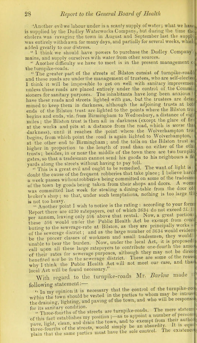 'Another evil we liibour under is a scanty supply of water; what we havH is supplied by the Dudley Waterworks Corapftny, but daring the time tha cholera was ravaging the town in Ausrust and September last the suppW ■was entirely withdiawn for many days, and partially for several weeks, whiclt added greatly to our distress.  1 think we should have powers to purchase the Dudley Company', mains, and supplv ourselves with water from other sources.  Another difficulty we have to meet is in the present management c the turnpike-roads.  The greater part of the streets of Bilston consist of turnpike-roadfl and these roads are under the management of trustees, who are self-electe« 1 think it will be impo^^sible to aet on well with sanitary improvemet-i unless these roads are placed entirely under the control of tlie Commi.i sioners for sanitary purposes. The inhabitants have long been anxious li have these roads and streets lighted with gas, but the trustees are dete« rained to keep them in darkness, although the adjoining trusts at bol'l ends of the Bilston trust are lighted to the points where the Bilslon truj begins and ends, viz. from Birmingham to Wednesbury, a distance of eigk miles; the Bilston trust is then all in darkness (except the glare of fir at the works and pits at a distance from the road, which is worse \\\u darkness), until it reaches the point where the Wolverhampton truj begins, from which point the road is again lighted to Wolverhampton, at the other end to Birmingham ; and the l:olls on the Bilslon trust ai hio-her in proportion to the length of road than on either of the othu trusts ; besides, in or near the middle of the town there are two turnpilk gates, so that a tradesman cannot send his goods to his neighbours a f(f( yards along the streets without having to pay toll.  This is a great evil and ought to be remedied. The virant of light is doubt the cause of the frequent robberies that take place ; I believe hare a week passes wiihoutrobbei'ies being committed on some of the tradesmn of the town by goods being taken from their shops and doors. A womn was committed last weak for stealing a dining-table from the door ol t broker's shop ; so that, under such temptations, nothing is too large tft ig not too heavy. . . c  Another point I wish to notice is the rating : accordmg to your torn Report there are 4230 ratepayers, out of which 3634 do not exceed 11. 1 ner annum, leaving only 596 above that rental. Now, a great portion-, these 596 would under the Public Health Act be exempt from contn butine to the sewerage-rate at Bilston, as they are principally works o of the sewerage district; and as the large number ot 3634 would evidem be the poorer classes of workmen and small tradesmen, they would; unable to bear the burden. Now, under the local Act, it is proposed;, call upon all these large ratepayers to contribute one-fourth the amo.« of the r rates for sewerage purposes, although they may not be diretc benefited nor be in the sewerage district. These are some of the reas. why I think the Public Health Act will not meet our case, and thaa local Act v/ill be found necessary. With regard to the turnpike-roads Mr. Barlow made it foUowinff statement:—  In mv opinion it is necessary that the control of the lurnpike-roo within the town should be vested in the parties to whom may be intru.< dliini^g! lighting, and paving of the town, and who will be response* '''^^^^Xi^^^^^ are turnpike-roads. The mere sblten;■ ;l;^S;, ^ ^ t h^^^^^