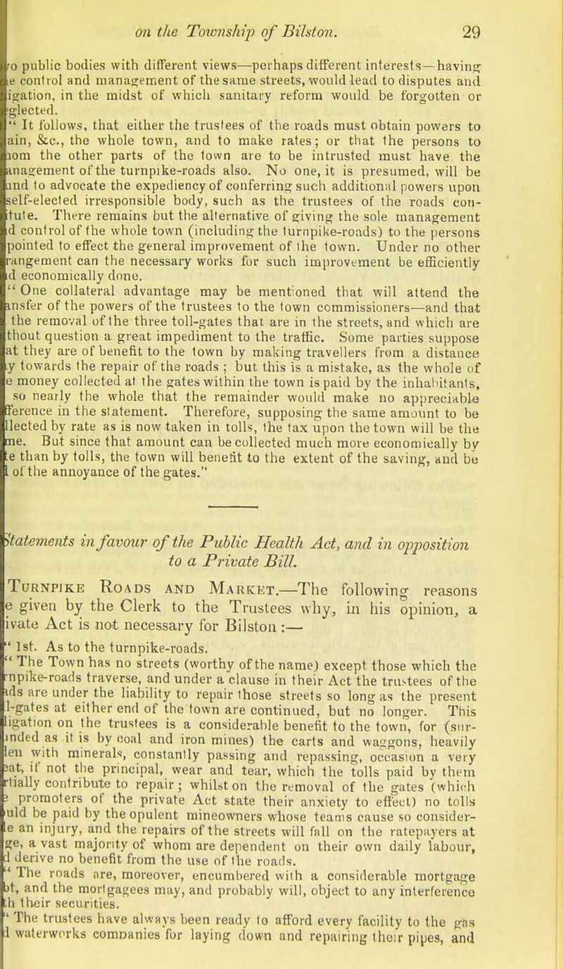 ro public bodies with different views—perhaps different interests—havinj? e control and manaojement of thesame streets, would lead to disputes and isration, in the midst of which sanitary reform would be forgotten or glected.  It follows, that either the trustees of the roads must obtain powers to ain, &c., the whole town, and to make rates; or that the persons to lom the other parts of the town are to be intrusted must have the rina^ement of the turnpike-roads also. No one, it is presumed, will be ind to advocate the expediency of conferring such additional powers upon self-elected irresponsible body, such as the trustees of the roads con- fute. There remains but the alternative of sjivino; the sole management d control of the whole town (including the turnpike-roads) to the persons pointed to effect the general improvement of ihe town. Under no other rangement can the necessary works for such improvement be efficiently d economically done.  One collateral advantage may be mentioned that will attend the msfer of the powers of the trustees to the town commissioners—and that the removal of the three toll-gates that are in the streets, and which are thout question a great impediment to the traffic. Some parties suppose at they are of benefit to the town by making travellers from a distance y towards the repair of the i-oads ; but this is a mistake, as the whole of e money collected at the gates within the town is paid by the inhabitants, so nearly the whole that the remainder would make no appreciable [Terence in the statement. Therefore, supposing the same amount to be llected by rate as is now taken in tolls, the tax upon the town will be the me. But since that amount can be collected much more economically by te than by tolls, the town will benetit to the extent of the saving, and be I of the annoyance of the gates. Statements in favour of the Public Health Act, and in opposition to a Private Bill. TuRNPJKE Roads and Market.—The following reasons e given by the Clerk to the Trustees why, in his opinion, a ivate Act is not necessary for Bilston :— 1st. As to the turnpike-roads.  The Town has no streets (worthy of the name) except those which the •npike-roads traverse, and under a clause in their Act the trustees of the ids are under the liability to repair those streets so long as the present 1-gates at either end of the town are continued, but no longer. This ligation on the trustees is a considerable benefit to the town, for (sur- mded as it is by coal and iron mines) the carts and waggons, heavily leu with minerals, constantly passing and repassing, occasion a very 2at, if not the principal, wear and tear, which the tolls paid by them -lially contribute to repair; whilst on the removal of the gates (which ! promoters of the private Act state their anxiety to effect) no tolls uld be paid by the opulent mineowners whose teams cause so consider- e an injury, and the repairs of the streets will fall on the ratepayers at ge, a vast majority of whom are dependent on their own daily labour, d derive no benefit from the use of the roads. ■' The roads are, moreover, encumbered with a considerable mortgage t)t, and the mortgagees may, and probably will, object to any interference th their securities.  The trustees have always been ready to afford every facility to the gns ;1 waterworks comDanies for laying down and repairing their pipes, and