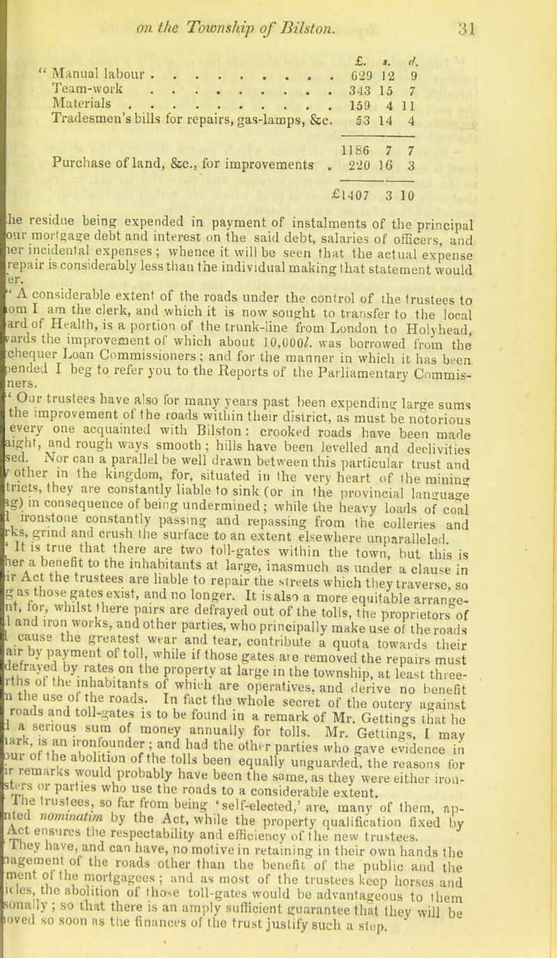 £. *. d. Manual labour 629 J 2 9 Team-work 343 15 7 Materials 159411 Tradesmen's bills for repairs, gas-lamps, &c. 53 14 4 1186 7 7 Pm-chase of land, &c., for improvements . 220 16 3 £1407 3 10 he residue being expended in payment of instalments of the principal our mortgaa;e debt and interest on the said debt, salaries of officers, and ler incidental expenses ; whence it will be seen that the actual expense repau- is considerably less tiian the individual making lhat statement would er. ' A considerable extent of the roads under the control of the trustees to om I am the clerk, and which it is now sought to transfer to the local ard of Health, is a portion of the trunk-line from London to Holyhead, nuds the improvement of which about 10,000/. was borrowed from the chequer Loan Commissioners; and for the manner in which it has been )ended I beg to refer you to the Reports of the Parliamentary Cnmmis- ners. ' Our trustees have also for many years past been expendint' large sums the improvement of the roads within their district, as must be notorious every one acquainted with Bilston: crooked roads have been made aight, and rough ways smooth ; hills have been levelled and declivities sed Nor can a parallel be well drawn between this particular trust and /other in the kingdom, for, situated in the very heart of the rainino- tricts, they are constantly liable to sink (or in the provincial lan-'-ua'^e ig) in consequence of being undermined; while the heavy loads of coll i ironstone constantly passmg and repassing from the colleries and rks, grind and crush the surface to an extent elsewhere unparallelerl ' It IS true that there are two toll-gates within the town, but this is her a benefit to the inhabitants at large, inasmuch as under a clause in ir Act the trustees are liable to repair the streets which tiiey traverse so g as those gates exist, and no longer. It is also a more equitable arran .re- nt, tor, whilst there pairs are defrayed out of the tolls, the proprietors of ^1 and iron works, and other parties, who principally make use of the roads I cause the greatest wear and tear, contribute a quota towards their air by payment of toll while if those gates are removed the repairs must defrayed by rates on the property at large in the township, at least thiee- rths of the inhabitants of whieh are operatives, and derive no benefit n the use of the roads. In fact the whole secret of the outcry against roads and toll-gates is to be found in a remark of Mr. Gettings that he f a serious sum of money annually for tolls. Mr. Gettings, I may ?n nf',r ;«!^[>.dej; and had the other parties who gave evidence in w abolition of the tolls been equally unguarded, the reasons tor ir remarks would probably have been the same, as they were either irou- stprs or parties who use the roads to a considerable extent. Ihe trustees, so far from being 'self-elected,'are. many of them, ap- nled nomtnattm by the Act, while the property qualification fixed by Act ensures the respectability and efficiency of the new trustees. Ihey have, and can have, no motive in retaining in their own hands the lagement of the roads other than the benefit' of the public and the mont ot the mortgagees ; and as most of the trustees keep horses and ulcs the abolition of those toll-gates would be advantageous to them sona ly ; so that there is an amply sufficient guarantee that they will be loved so soon as the finances of the trust justify such a step