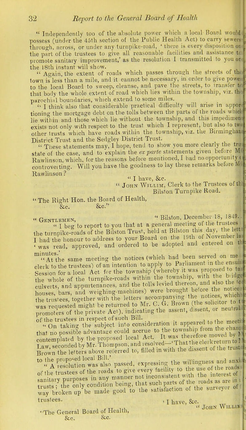  Independently too of the absolute power which m lociil Board woul4< possess (under the 45th section of the Public Health Act) to carry sewerjp through, across, or under any turnpike-road, ' there is every disposition oDm the part of the trustees to give all reasonable facilities and assistance tct( promote sanitary improvement,' as the resolution I transmitted to youon- the 18th instant will show.  Again, the extent of roads which passes through the streets of tht town is less than a mile, and it cannot be necessary, in order to give poweic to the local Board to sweep, cleanse, and pave the streets, to transfer ti! that body the whole extent of road which lies within the township, viz. the parochial boundaries, which extend to some miles.  I think also that considerable practical dilKculty will arise in appor tioning the mortgage debt on the tolls between the parts of the roads whicl lie within and those which lie without the township, and this impedimem exists not only with respect to the trust which I represent, but also to tww other trusts which have roads within the township, viz. tlie Birminghao' District Trust and the Sedgley District Trust.  These statements may, 1 hope, tend to show you more clearly the tru state of the case, and to explain the ex parte statements given before M- Rawlinson, which, for the reasons before mentioned,! had no opportunity r contioveiting. Will you have the goodness to lay these remarks before M|l Rawlinson ?  I have, &c.  John Willim, Clerk to the Trustees of tht Bilston Turnpike Road.  The Right Hon. the Board of Health, &C. &C-  Gentlemen,  Bilston, Decembe.- 18, 1849,  1 beo- to report to you that at a general meetmg of the trustees the turnpike-roads of the Bilston Trust, held at Bilston this day, the let r I had the honour to address to your Board on the 19th of November 1, •was read, approved, and ordered to be adopted and entered on tl* 'At\he same meeting the notices (which had been served on me clerk to the trustees) of an intention to apply to Parharaent in the ensuii Se ion for a local Act for the township (whereby it was proposed to ta^ the whole of the turnpike-roads within the township, with the b-idg^ culveTts, and appurtenances, and the tolls levied thereon, attd also the Id* houses bars, a'ri'd weighing-machines) were brought before he no - e the trustees, together with the letters accompanying the '^ot ^-es^ was quested might be returned to Mr. C G. Brown (the ';ol;;;-tor promoters of the private Act), indicating the assent, dissent, or neut.all nf the trustees in respect of such Bill. _ i , .i „„„t^p  On takin- the subject into consideration it appeared to the meeht that no po si We advantage could accrue to the township from the ehanp ott mp^ated by the proposed local Act It ^.^^^^^^^^^^^^^ T nw cpoonded by Mr. Thompson, and resolved—' rhattbecleiKietuinioi B'rov;X leTters ab^^^ -lerred to. filled in with the dissent of the trust-. AStfon wt^'alt' passed, expressing the willingness and anxW 'Ihave.&c. J, , ,TT  John WiLLim • The General Board of Health, &c. &c.