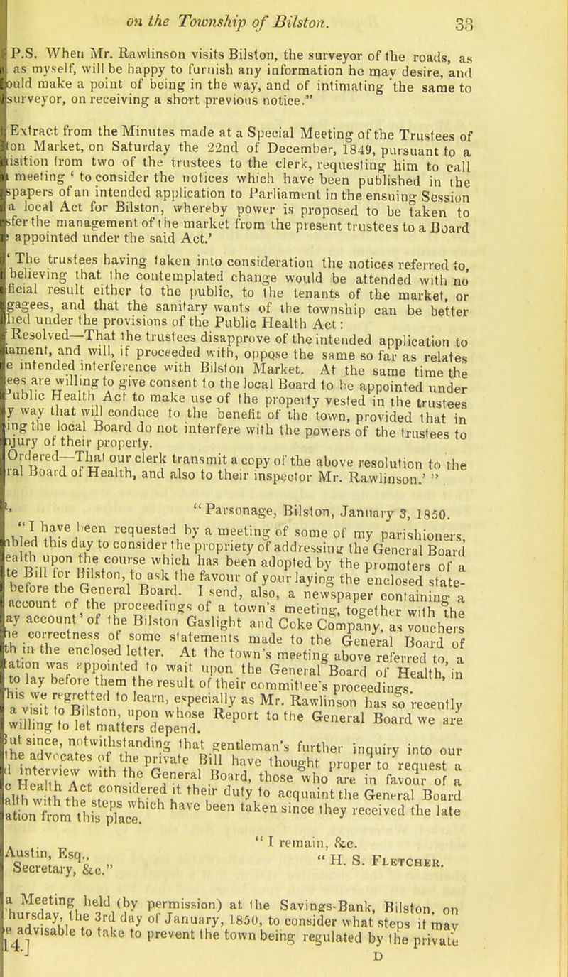 P.S. When Mr. Rawlinson visits Bilston, the surveyor of the roads, a» as myself, will be happy to furnish any information he may desire, and ould make a point of being in the way, and of intimating 'the same to surveyor, on receiving a short previous notice. Extract from the Minutes made at a Special Meeting of the Trustees of ton Market, on Saturday the 22nd of December, 1849, pursuant to a isition (rom two of the trustees to the clerk, requesting him to call meeting ' to consider the notices which have been published in the spapers of an intended application to Parliament in the ensuing Session a local Act for Bilston, whereby power is proposed to be taken to sfer the management of the market from the present trustees to a Board ' appointed under the said Act.' The trustees having taken into consideration the notices referred to believing that the contemplated change would be attended with no' ficial result either to the public, to the tenants of the market or gagees, and that the sanitary wants of the township can be better lied under the provisions of the Public Health Act: Resolved—That the trustees disapprove of the intended application to ament, and will, if proceeded with, oppqse the same so far as relates e intended interference with Bilston Market. At the same time the ees are willing to give consent to the local Board to !)e appointed under ubhc Health Act to make use of the property vested in the trustees y way that will conduce to the benefit of the town, provided that in ing the local Board do not interfere with the powers of the trustees to :i.)ury of their property. Ordered-That our clerk transmit a copy of the above resolution to the lal Board of Health, and also to their inspector Mr. Rawlinson.'  Parsonage, Bilston, January 3, 1850. ^h^lH^v^''^? requested by a meeting of some of my parishioners, lb ed this day to consider the propriety of addressing the General Board tP Ril] r been adopted by the promoters of a te Bill for Bilston, to ask the favour of your laying the enclosed state- betore the General Board. 1 send, also, a new'spaper contain n- a account of the proceedings of a town's meeting together with ^he ay account' of the Bilston Gaslight and Coke Company, as vouchers e correctness ot some statements made to the General Board of h in the enclosed letter. At the town's meeting above referred to a lation was appointed to wait, upon the General Board of Hea th in to lay before them the result of their committee's proceedings .'liTiMn^R r' '° rP'^^'^l'^ Rawlinson has so 'recently ^^^X^n:;^:^ '^''^ ^^--^ .ut since, notwithstanding that gentleman's further inquirv into our the advocates of the private Bill have thought prop? trrequesra c HeaTthXt'*'' ^rr'i tl-se Iho^rffn faJoSr « a alth vvi ^tf.t. ''i'-'^K ^'y acquaint the General Board aL'l^I'm'wsTac:''^ ''^ 'h^y -eived the late . „ I remain, 8tc. ISSj^i. ••H.S.F..rc„.„. a Meeting held (by permission) at the Savings-Bank, Bilston on hursday the 3rd day of January, 1850, to consider what steps it mav e advisable to take to prevent the town being regulated by the private