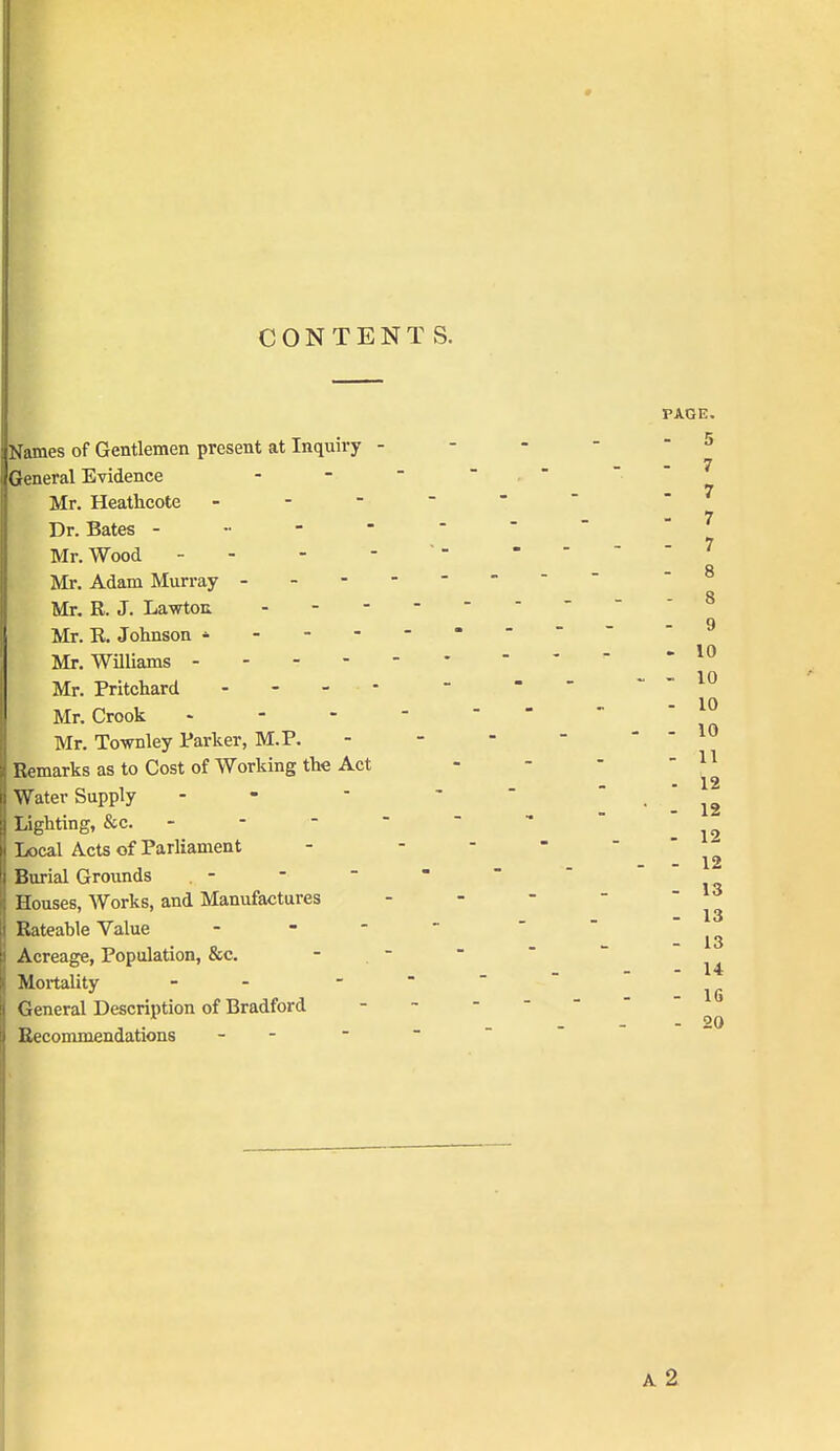 CONTENTS. Names of Gentlemen present at Inquiry - General Evidence Mr. Heathcote - - - Dr. Bates - • - - Mr. Wood - - Mr. Adam Murray - - - Mr. R. J. Lawton - - - Mr. R. Johnson * - - - Mr. Williams - - - - Mr. Pritchard - - - - Mr. Crook . - - Mr. Townley Parker, M.P. Remarks as to Cost of Working the Act Water Supply Lighting, &c. - - - - Local Acts of Parliament Burial Grounds Houses, Works, and Manufactures Rateable Value - Acreage, Population, &c. Mortality - General Description of Bradford Recommendations - -