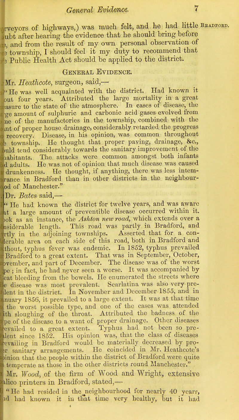 - veyors of higliwcays,) was much felt, and he had little beadfoed. ubt after hearing the evidence that he should bring before and from the result of my own personal observation of i township, I should feel it my duty to recommend that 3 Pubhc Health Act should be applied to the district. General Evidence. Mr, Heathcote, surgeon, said,— •' He was well acquainted with the district. Had known it jut four years. Attributed the large mortality in a great asure to the state of the atmosphere. In cases of disease, the ge amount of sulphuric and carbonic acid gases evolved from . ne of the manufactories in the township, combined with the ) int of proper house drainage, considerably retarded the progress recovery. Disease, in his opinion, was common throughout !' township. He thought that proper paving, drainage, &c., mid tend considerably towards the sanitary improvement of the labitants. The attacks were common amongst both infants il adults. He was not of opinion that much disease was caused drunkenness. He thought, if anything, there was less intem- rance in Bradford than in other districts in the neighbour- ed of Manchester. . Dr. Bates said,— T He had known the district for twelve years, and was aware \t a large amount of preventible disease occurred within it. M)k as an instance, the Ashton neiuroad, which extends over a ii iderable length. This road was partly in Bradford, and rtly in the adjoining townships. Asserted that for a con- 1( rable area on each side of this road, both in Bradford and thout, typhus fever was endemic. In 1852, typhus prevailed iiradford to a great extent. That was in September, October, ovember, and part of December. The disease was of the worst pc ; in fact, he had never seen a worse. It was accompanied by cat bleeding from the bowels. He enumerated the streets where j^e disease was most prevalent. Scarlatina was also very pre- lent in the district. In November and December 1855, and in .nuary 1856, it prevailed to a large extent. It was at that time the Avorst possible type, and one of the cases was attended ith sloughing of the throat. Attributed the badness of the pe of the disease to a want of proper drainage. Other diseases evailcd to a great extent. Typhus had not been so pre- lent since 1852. His opinion was, that the class of diseases evailing in Bradford would be materially decreased by pro- ir sanitary arrangements. He coincided in Mr. Heatheote's )inion that the people within the district of Bradford were quite temperate as those in the other districts round Manchester. Mr. Woody of the firm of Wood and Wright, extensive iHco printers in Bradford, stated,— He had resided in the jieighbourhood for nearly 40 year?, id had known it iu tlTat time very healthy, but it had