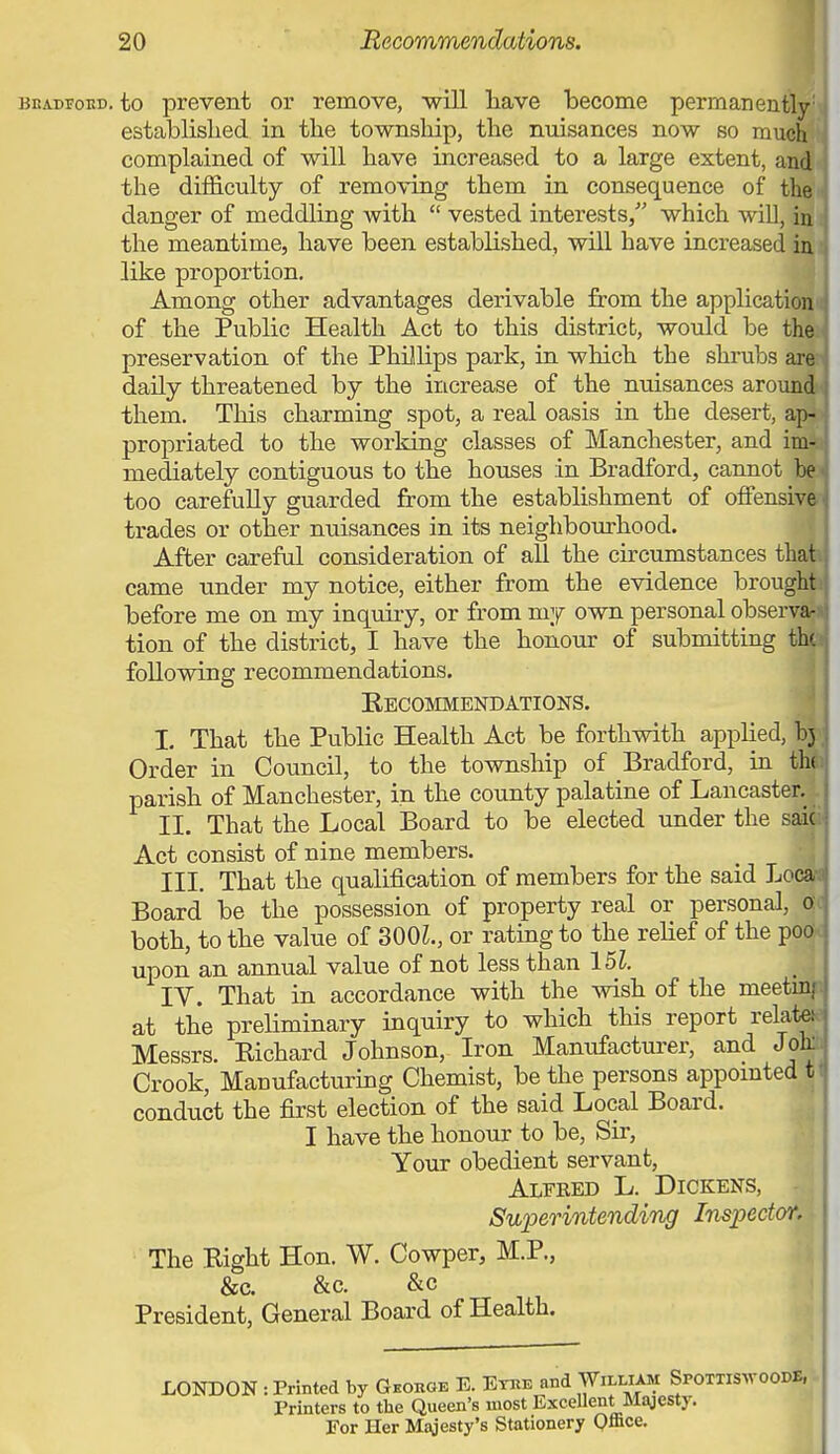. to prevent or remove, -will liave become permanently') established in the township, the nuisances now so muehli complained of will have increased to a large extent, an^ the difficulty of removing them in consequence of th^' danger of meddling with  vested interests, which will, ifl the meantime, have been established, will have increased irti like proportion. i Among other advantages derivable from the application of the Public Health Act to this district, would be thf preservation of the Phillips park, in which the shrubs m daily threatened by the increase of the nuisances arouni them. This charming spot, a real oasis in the desert, ap, propriated to the working classes of Manchester, and imi^ mediately contiguous to the houses in Bradford, cannot m too carefully guarded from the establishment of offensiv^' trades or other nuisances in its neighbourhood. | After careful consideration of all the circumstances thati came under my notice, either from the evidence brough before me on my inquiry, or from my own personal obsery tion of the district, I have the honour of submitting t following recommendations. Recommendations. I. That the Public Health Act be forthwith applied, ^ Order in Council, to the township of Bradford, in t parish of Manchester, in the county palatine of Lancaster.l II. That the Local Board to be elected under the saiji Act consist of nine members. _ ■ ; III. That the qualification of members for the said Local Board be the possession of property real or personal, Qjt both, to the value of 300L, or rating to the rehef of the poox upon an annual value of not less than lU. : IV. That in accordance with the wish of the meetiD|D at the prebminary inquiry to which this report relatew Messrs. Richard Johnson, Iron Manufacturer, and Joto Crook, Manufacturing Chemist, be the persons appomted t conduct the first election of the said Local Board. .. I have the honour to be. Sir, Your obedient servant, ' Alfked L. Dickens, - ] SuperintendiTig Inspector, j The Right Hon. W. Cowper, M.P., .\ &c. &c. &c j President, General Board of Health. LONDON : Printed by Geohge E. Ethe and Wil^AM SpotxiSwoodE, Printers to the Queen's most Excellent Majesty. For Her Majesty's Stationery Qmce.