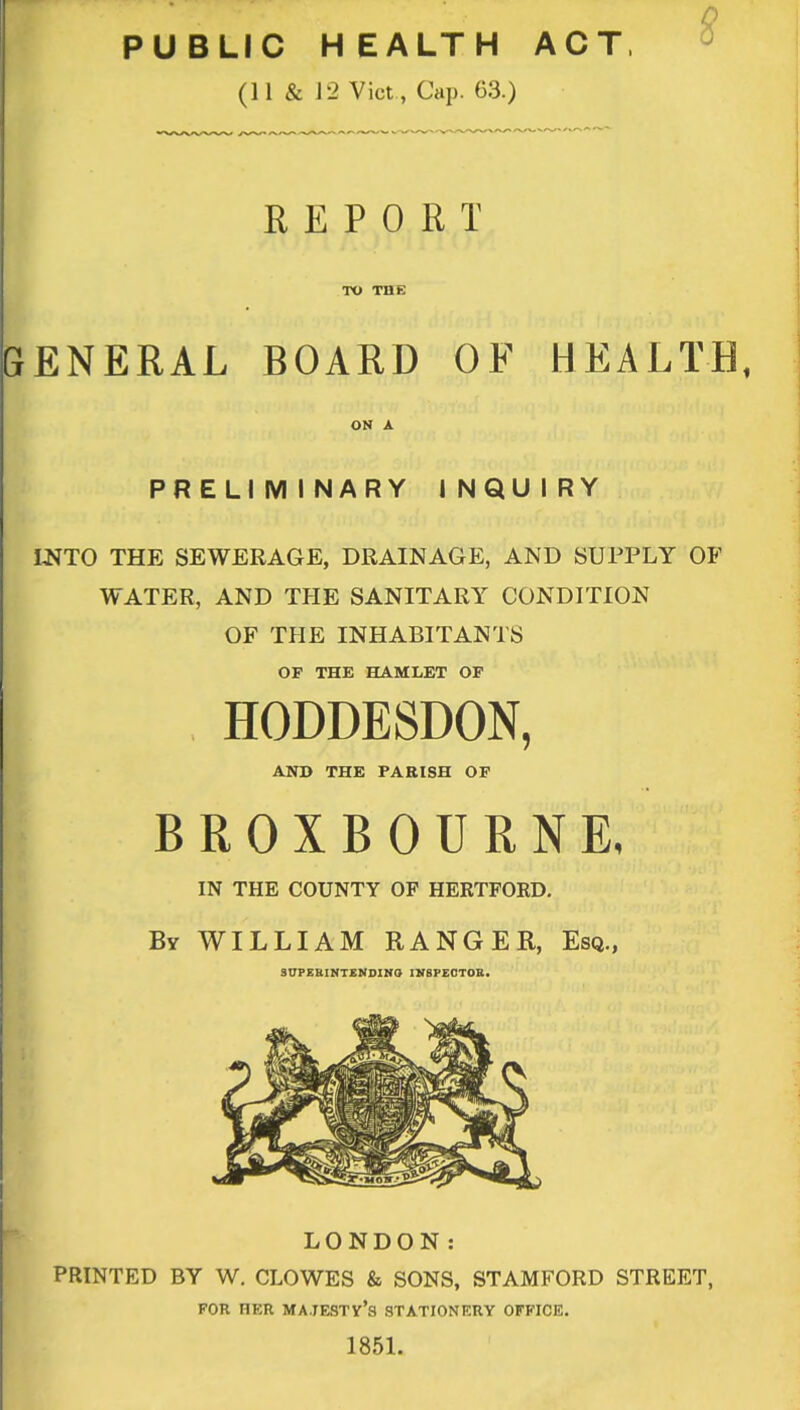 PUBLIC HEALTH ACT, $ (11 & J 2 Vict , Cap. 63.) REPORT TO THE GENERAL BOARD OF HEALTH, ON A PRELIM INARY I NQU I RY INTO THE SEWERAGE, DRAINAGE, AND SUPPLY OF WATER, AND THE SANITARY CONDITION OF THE INHABITANTS OP THE HAMLET OP HODDESDON, AND THE PARISH OF BROXBOURNE, IN THE COUNTY OF HERTFORD. By WILLIAM RANGER, Esq., SUPERINTENDING IN8PECTOK. LONDON: PRINTED BY W. CLOWES & SONS, STAMFORD STREET, FOR HER MAJESTY'S STATIONERY OFFICE. 1851.