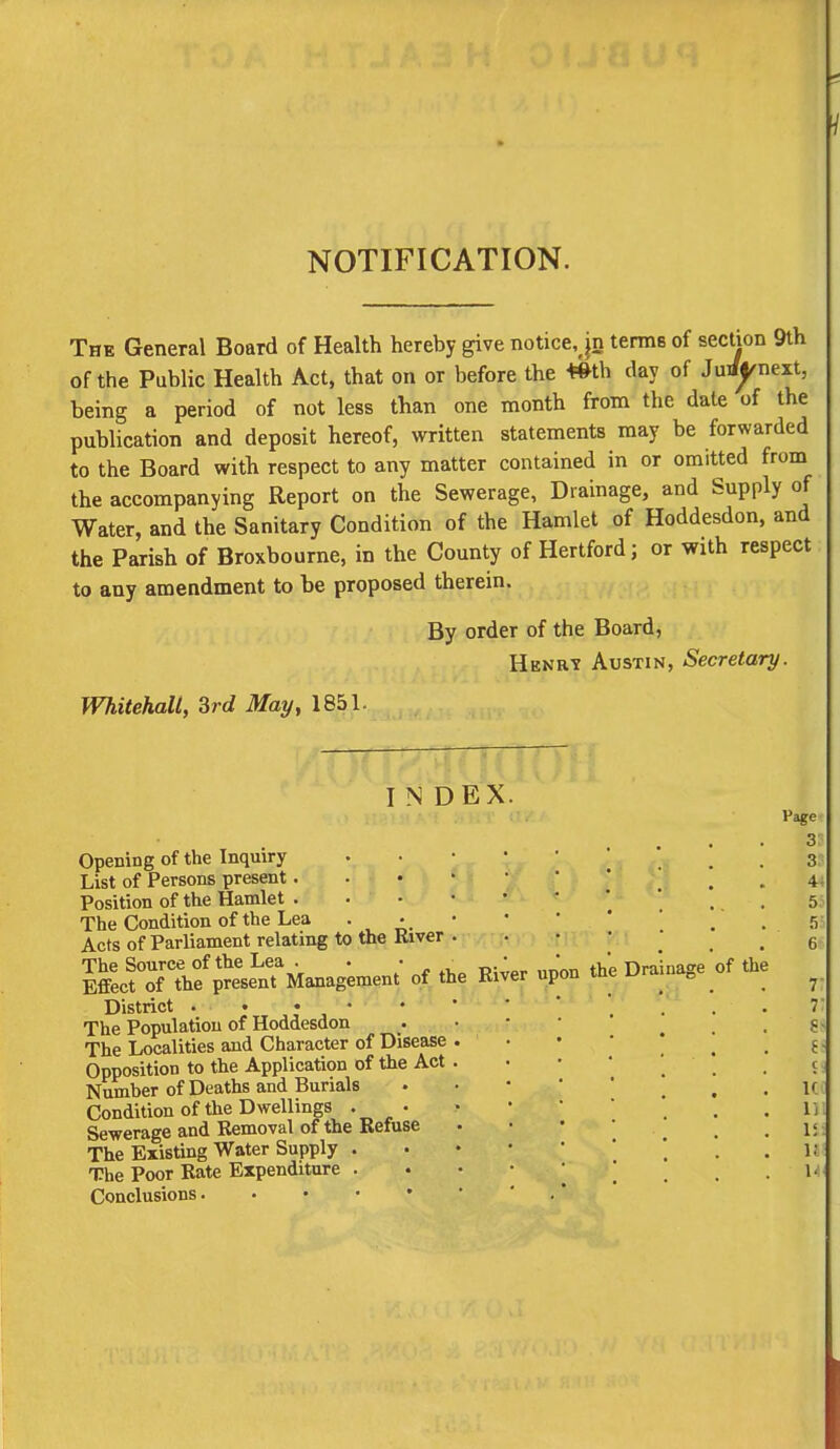 NOTIFICATION. The General Board of Health hereby give notice, jn terms of section 9th of the Public Health Act, that on or before the Wth day of Jurf^next, being a period of not less than one month from the date of the publication and deposit hereof, written statements may be forwarded to the Board with respect to any matter contained in or omitted from the accompanying Report on the Sewerage, Drainage, and Supply of Water, and the Sanitary Condition of the Hamlet of Hoddesdon, and the Parish of Broxbourne, in the County of Hertford; or with respect to any amendment to be proposed therein. By order of the Board, Hknry Austin, Secretary. Whitehall, 3rd May, 1851. INDEX. Opening of the Inquiry List of Persons present. Position of the Hamlet . The Condition of the Lea . • Acts of Parliament relating to the River S^^^M-^* °f tbe Ri;er upon thrDraii District • • The Population of Hoddesdon The Localities and Character of Disease Opposition to the Application of the Act Number of Deaths and Burials Condition of the Dwellings . • Sewerage and Removal of the Refuse The Existing Water Supply . The Poor Rate Expenditure . Conclusions of the Page 3 3 4 5 5 6 7 7 S t