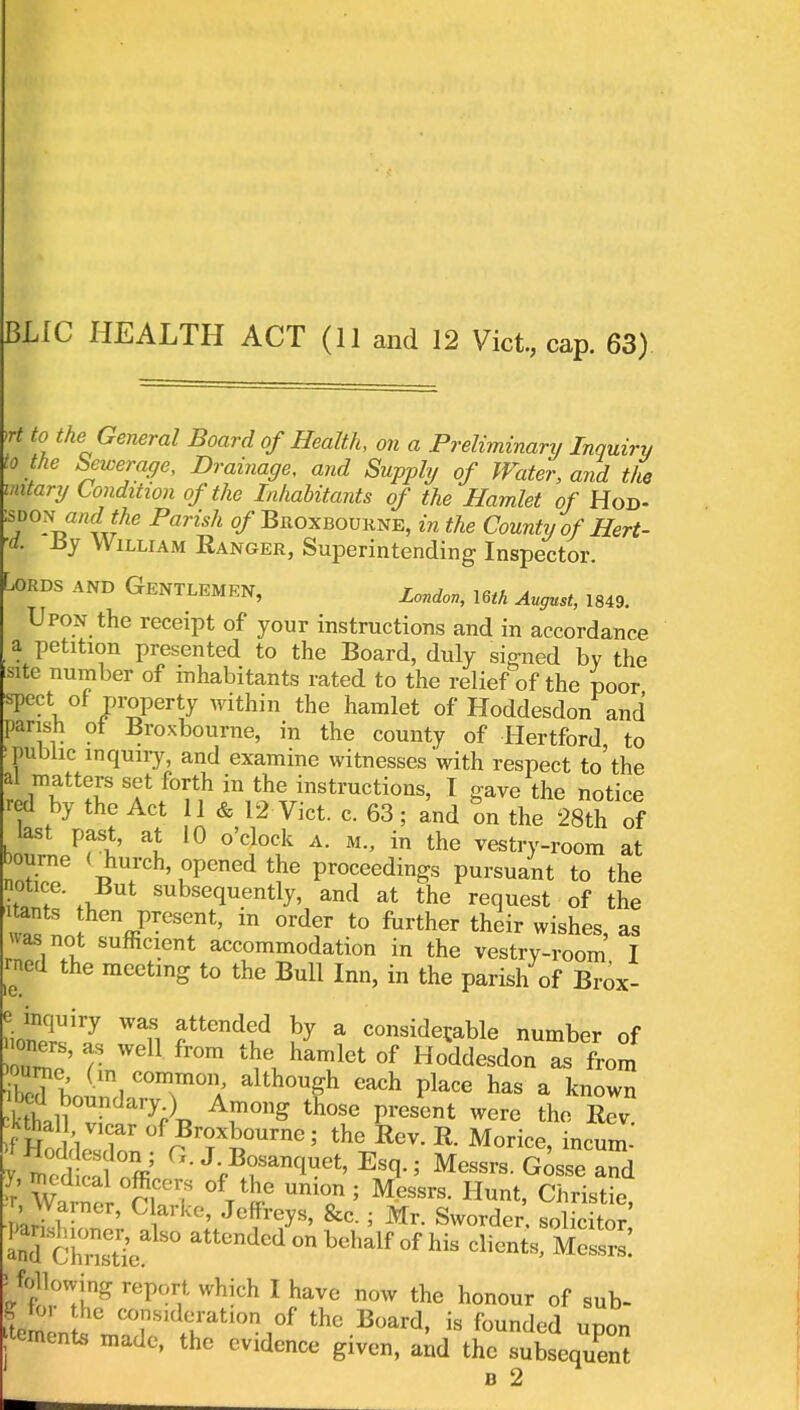 BLIC HEALTH ACT (11 and 12 Vict, cap. 63) >rt to the General Board of Health, on a Preliminary Inquiry to the Sewerage, Drainage, and Supply of Water, arid the mitary Condition of the Inhabitants of the Hamlet of Hod- sdon\and the Parish of Broxboukne, in the County of Hert- •d. By William Ranger, Superintending Inspector. Lords and Gentlemen, London, l6th August> ^ Upon the receipt of your instructions and in accordance a petition presented to the Board, duly signed by the site number of inhabitants rated to the relief of the poor spect of property within the hamlet of Hoddesdon and parish ot Broxbourne, in the county of Hertford to >public inquiry, and examine witnesses with respect to'the al matters set forth in the instructions, I gave the notice red by the Act 11 & 12 Vict. c. 63; and on the 28th of \ZLVct' 1 l° A- M in the ^stry-room at bourne < hurch opened the proceedings pursuant to the notice. But subsequently, and at the request of the Z L hcn PreS!nt' m °rdf t0 forther their wishes, as Has not sufficient accommodation in the vestry-room I rned the meeting to the Bull Inn, in the parish of Brox- WTi f tendtd ^ a conside^ble number of •oners, as well from the hamlet of Hoddesdon as from o me (m common although each place has a known ■ Li v Ar°ng th0Se Present werc the Rev yS ft GJ'*^<*> Esa- Messrs. Gosse and ;r Warner Cut ° UT 5 MeSSrS' Hunt> Ch™^> r, VVarner, Clarke, Jeffreys, &c. ; Mr. Sworder. solicitor aKhSe attcnded on behalf of his clients, fi ^ following report, which I have now the honour of sub- orn l^Tdrtl0n,°r thc Board> is founded Pern jtemente made, the evidence given, and the subsequent b 2