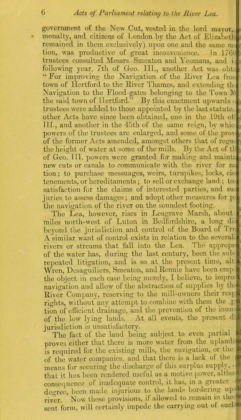 government of the New Cut, vested in the lord mayor, • monalty, and citizens of London by the Act of Elizabctl remained in them exclusively) upon one and the same n; tion, was productive of great inconvenience. In 170' trustees consulted Messrs. Smeaton and Yeomans, and i following year, 7th of Geo. III., another Act was obfc For improving the Navigation of the River Lea froi town of Hertford to the River Thames, and extending th Navigation to the Flood-gates belonging to the Town i\ the said town of Hertford. ' By this enactment upwards i trustees were added to those appointed by the last statute, other Acts have since been obtained, one in the 19th ol III., and another in the 45th of the same reign, by whic powers of the trustees are enlarged, and some of the pro^ of the former Acts amended, amongst others that of re<z;u the height of water at some of the mills. By the Act of tl of Geo. III. powers were granted for making and maint; new cuts or canals to communicate with the river for n; tion; to purchase messuages, weirs, turnpikes, locks, cis tenements, or hereditaments ; to sell or exchange land ; to satisfaction for the claims of interested parties, and su juries to assess damages; and adopt other measures for p> the navigation of the river on the soundest footing. The Lea, however, rises in Leagrave Marsh, about miles north-west of Luton in Bedfordshire, a long di beyond the jurisdiction and control of the Board of Tm A similar want of control exists in relation to the several rivers or streams that fall into the Lea. The appropi of the water has, during the last century, been the sub repeated litigation, and is so at the present time, alt Wren, Desaguiliers, Smeaton, and Rennie have been emp the object in each case being merely, I believe, to impro navigation and allow of the abstraction of supplies by th River Company, reserving to the mill-owners their rcsi rights, without any attempt to combine with them the j tion of efficient drainage, and the prevention of the inun of the low lying lands. At all events, the present d jurisdiction is unsatisfactory. The fact of the land being subject to even partial proves either that there is more water from the upland: is required for the existing mills, the navigation, or the of the water companies, and that there is a lack of the ; means for securing the discharge of this surplus supply, \ that it has been rendered useful as a motive power, altho consequence of inadequate control, it has, in a greater i degree, been made injurious to the lands bordering up river. Now these provisions, if allowed to remain in the sent form, will certainly impede the carrying out of sucll