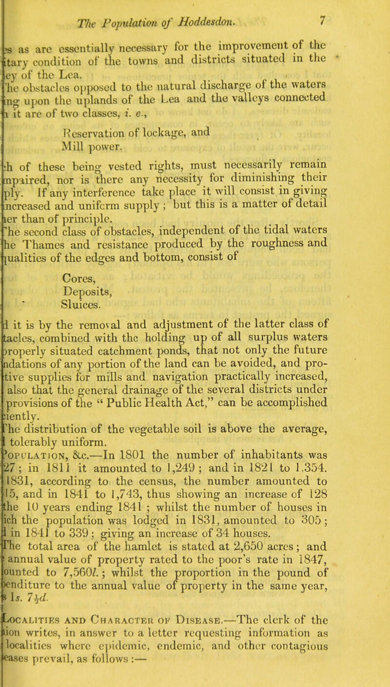 # as arc essentially necessary for the improvement of the itary condition of the towns and districts situated in the I ey of the Lea. 'ho obstacles opposed to the natural discharge of the waters mg upon the uplands of the Lea and the valleys connected 1 it are of two classes, i. e., Reservation of lockage, and Mill power. :h of these being vested rights, must necessarily remain mpiired, nor is there any necessity for diminishing their ply. If any interference take place it will consist in giving ncreased and uniform supply ; but this is a matter of detail ier than of principle. he second class of obstacles, independent of the tidal waters he Thames and resistance produced by the roughness and jualities of the edges and bottom, consist of Cores, Deposits, Sluices. i it is by the removal and adjustment of the latter class of tacles, combined with the holding up of all surplus waters properly situated catchment ponds, that not only the future ndations of any portion of the land can be avoided, and pro- tive supplies for mills and navigation practically increased, also that the general drainage of the several districts under provisions of the  Public Health Act, can be accomplished iiently. he distribution of the vegetable soil is above the average, tolerably uniform. }opl'lation, &c.—In 1801 the number of inhabitants was 27; in 1811 it amounted to 1,249; and in 1821 to 1.354. 1831, according to the census, the number amounted to 15, and in 1841 to 1,743, thus showing an increase of 128 the 1U years ending 1841 ; whilst the number of houses in ich the population was lodged in 1831, amounted to 305; 1 in 1841 to 339 ; giving an increase of 34 houses. Hie total area of the hamlet is stated at 2,650 acres; and ! annual value of property rated to the poor's rate in 1847, ounted to 7,560/.; whilst the proportion in the pound of >cnditure to the annual value of property in the same year, i Is. 7 id. -iOCALITIES AND CHARACTER OF DISEASE.—The clerk of the lion writes, in answer to a letter requesting information as localities where epidemic, endemic, and other contagious eases prevail, as follows :—