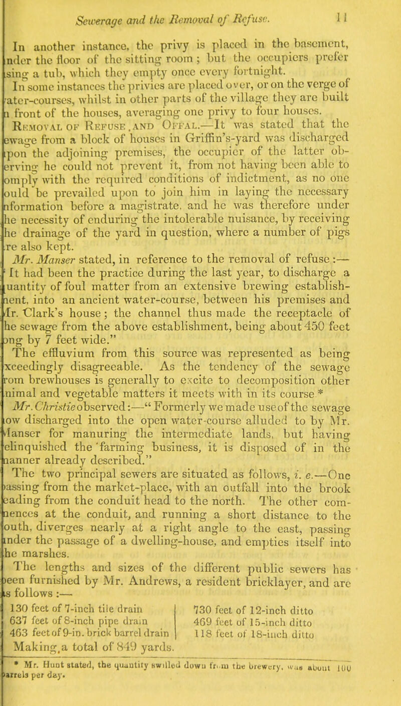 Sewerage and the Removal of Refuse. 1 I In another instance, the privy is placed in the basement, nder the floor of the sitting room ; but the occupiers prefer sing a tub, which they empty once every fortnight. In some instances the privies are placedover, or on the verge of •ater-courses, whilst in other parts of the village they arc built a front of the houses, averaging one privy to four houses. Removal of Refuse .and Offal.—It was stated that the Dwa^e from a block of houses in Griffin's-yard was discharged ipon the adjoining premises, the occupier of the latter ob- ervino- he could not prevent it, from not having been able to omply with the required conditions of indictment, as no one ould be prevailed upon to join him in laying the necessary nformation before a magistrate, and he was therefore under he necessity of enduring the intolerable nuisance, by receiving he drainage of the yard in question, where a number of pigs re also kept. Mr. Manser stated, in reference to the removal of refuse :— ; It had been the practice during the last year, to discharge a uantity of foul matter from an extensive brewing establish- lent, into an ancient water-course, between his premises and tlr. Clark's house; the channel thus made the receptacle of he sewage from the above establishment, being about 450 feet :>ng by 7 feet wide. The effluvium from this source was represented as being xceedingly disagreeable. As the tendency of the sewage rom brewhouses is generally to excite to decomposition other nimal and vegetable matters it meets with in its course * Mr. Christie observed:— Formerly we made use of the sewage ,ow discharged into the open water-course alluded to by Mr. danser for manuring the intermediate lands, but having elinquished the'farming business, it is disposed of in the aanner already described. The two principal sewers are situated as follows, i. e.—One mssing from the market-place, with an outfall into the brook eading from the conduit head to the north. The other com- aences at the conduit, and running a short distance to the outh, diverges nearly at a right angle to the east, passino- inder the passage of a dwelling-house, and empties itself into he marshes. The lengths and sizes of the different public sewers has )een furnished by Mr. Andrews, a resident bricklayer, and are is follows :— 130 fect of 7-inch tile drain 730 feet of 12-inch ditto 637 feet of 8-inch pipe drain 469 feet of 15-inch ditto 463 feetof 9-in. brick barrel drain 118 feet of 18-inch ditto Making,a total of 849 yards. • Mr. Hunt stated, the quantity hwiIIoU dowu fr.ru the brewery. wa» abuuT 1U0 •ureLs per day.