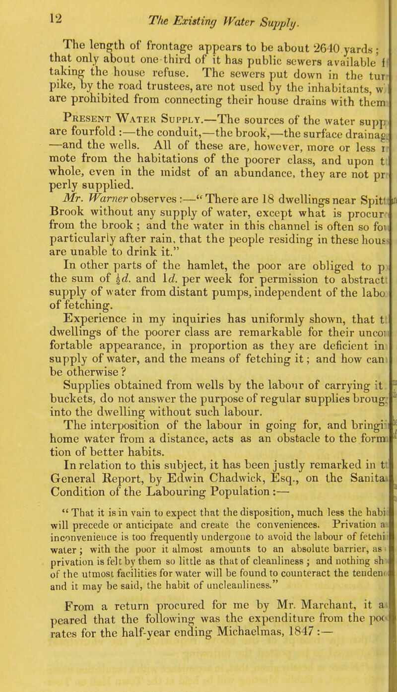 The Existing Water Supply. The length of frontage appears to be about 2640 yards j that only about one-third of it has public sewers available f taking the house refuse. The sewers put down in the tur pike, by the road trustees, are not used by the inhabitants, w are prohibited from connecting their house drains with them Present Water Supply.—The sources of the water supp are fourfold :—the conduit,—the brook,—the surface drainag. —and the wells. All of these are, however, more or less 1 mote from the habitations of the poorer class, and upon tl whole, even in the midst of an abundance, they are not pr perly supplied. Mr. Warner observes :—There are 18 dwellings near Spitf Brook without any supply of water, except what is procur from the brook ; and the water in this channel is often so foi i particularly after rain, that the people residing in these hous- are unable to drink it. In other parts of the hamlet, the poor are obliged to p i the sum of %d. and Id. per week for permission to abstract supply of water from distant pumps, independent of the labo of fetching. Experience in my inquiries has uniformly shown, that t: dwellings of the poorer class are remarkable for their uncoi fortable appearance, in proportion as they are deficient in supply of water, and the means of fetching it; and how cam be otherwise ? Supplies obtained from wells by the labour of carrying it buckets, do not answer the purpose of regular supplies broug. into the dwelling without such labour. The interposition of the labour in going for, and bringi: home water from a distance, acts as an obstacle to the formi tion of better habits. In relation to this subject, it has been justly remarked in tt General Report, by Edwin Chadwick, Esq., on the Sanita Condition of the Labouring Population :—  That it is in vain to expect that the disposition, much less the habii will precede or anticipate and create the conveniences. Privation a inconvenience is too frequently undergone to avoid the labour of fetchi water; with the poor it almost amounts to an absolute barrier, as i privation is felt by them so little as that of cleanliness ; and nothing sh of the utmost facilities for water will be found to counteract the tender and it may be said, the habit of uncleanliness. From a return procured for me by Mr. Marchant, it a; peared that the following was the expenditure from the poc rates for the half-year ending Michaelmas, 1847 :—