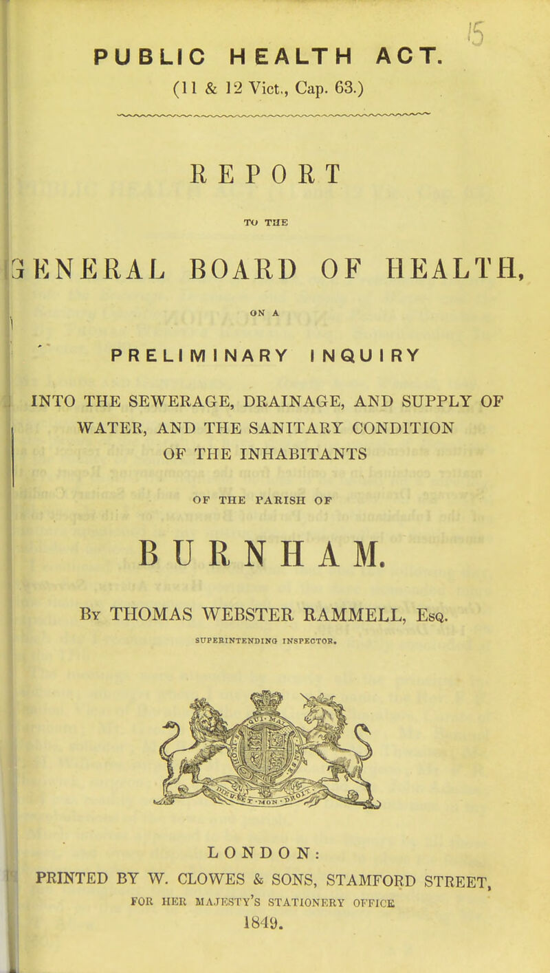 PUBLIC HEALTH ACT. (11 & 12 Vict., Cap. 63.) REPORT TO THE iENERAL BOARD OF HEALTH, ON A PRELIMINARY INQUIRY INTO THE SEWERAGE, DRAINAGE, AND SUPPLY OF WATER, AND THE SANITARY CONDITION OF THE INHABITANTS OF THE PARISH OF B U R N H A M. By THOMAS WEBSTER RAMMELL, Esq. SOPEBINTENDINO INSPECTOK. LONDON: PRINTED BY W. CLOWES & SONS, STAMFORD STREET, FOR HER majesty's STATIONERY OFFICE 1849.