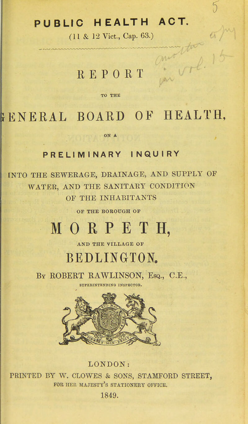 PUBLIC HEALTH ACT. (li & 12 Vict., Cap. 63.) —y REPORT ■ TO THE iENERAL BOARD OF HEALTH, ON A PREL1 M I NARY INQUIRY INTO THE SEWERAGE, DRAINAGE, AND SUPPLY OF WATER, AND THE SANITARY CONDITION OF THE INHABITANTS OP THE BOROUGH OP MORPETH, AND THE VILLAGE OF BEDLINGTON. By ROBERT RAWLINSON, Esq., C.E., SUPERINTENDING INSPECTOR. LONDON: PRINTED BY W. CLOWES & SONS, STAMFORD STREET, FOR HER MAJESTY'S STATIONERY OFFICE. 1849.