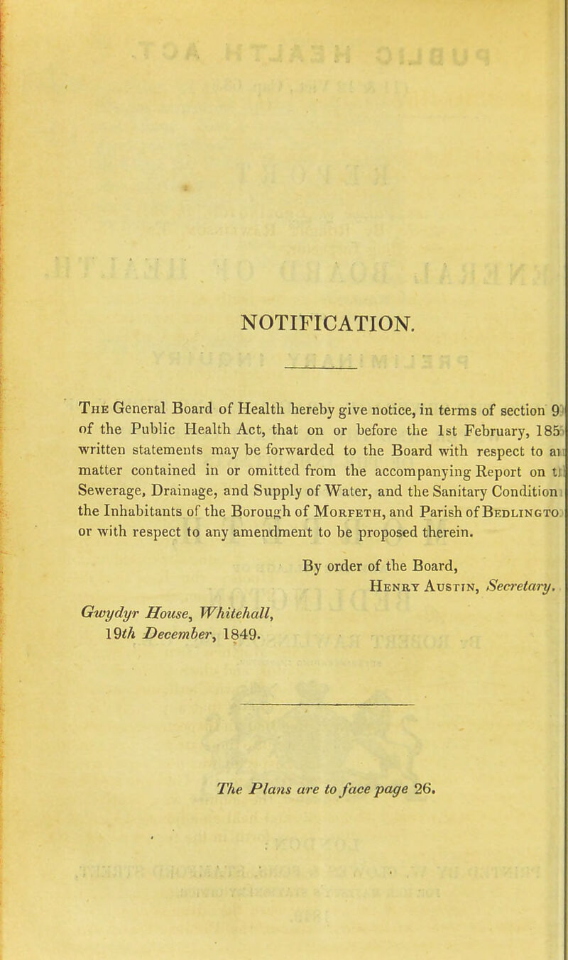 NOTIFICATION. The General Board of Health hereby give notice, in terms of section 91 of the Public Health Act, that on or before the 1st February, 185» written statements may be forwarded to the Board with respect to ai; matter contained in or omitted from the accompanying Report on ttl Sewerage, Drainage, and Supply of Water, and the Sanitary Condition ! the Inhabitants of the Borough of Morfeth, and Parish of Bedlingto or with respect to any amendment to be proposed therein. By order of the Board, Henry Austin, Secretary. Gwydyr House, Whitehall, \9th December, 1849. The Plans are to face page 26.