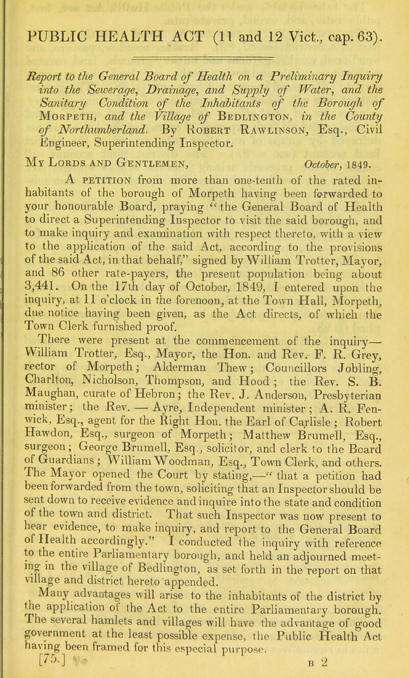 Report to the General Board of Health on a Preliminary Inquiry into the Sewerage, Drainage, and Supply of Water, and the Sanitary Condition of the Inhabitants of the Borough of Morpeth, and the Village of Bedlington, in the County of Northumberland. By Robert Rawlinson, Esq., Civil Engineer, Superintending Inspector. Mr Lords and Gentlemen, October, 1849. A petition from more than one-tenth of the rated in- habitants of the borough of Morpeth having been forwarded to your honourable Board, praying  the General Board of Health to direct a Superintending Inspector to visit the said borough, and to make inquiry and examination with respect thereto, with a view to the application of the said Act, according to the provisions of the said Act, in that behalf, signed by William Trotter, Mayor, and 86 other rate-payers, the present population being about 3,441. On the 17th day of October, 1849, I entered upon the inquiry, at 11 o'clock in the forenoon, at the Town Hall, Morpeth, due notice having been given, as the Act directs, of which the Town Clerk furnished proof. There were present at the commencement of the inquiry— William Trotter, Esq., Mayor, the Hon. and Rev. F. R. Grey, rector of Morpeth; Alderman Thew; Councillors Jobling, Charlton, Nicholson, Thompson, and Hood ; the Rev. S. B. Maughan, curate of Hebron; the Rev. J. Anderson, Presbyterian minister; the Rev. — Ayre, Independent minister; A. R. Fen- wick, Esq., agent for the Right Hon. the Earl of Carlisle ; Robert Hawdon, Esq., surgeon of Morpeth; Matthew Brumell, Esq., surgeon; George Brumell, Esq., solicitor, and clerk to the Board of Guardians ; William Woodman, Esq., Town Clerk, and others. The Mayor opened the Court by stating,—« that a petition had been forwarded from the town, soliciting that an Inspector should be sent down to receive evidence and inquire into the state and condition of the town and district. That such Inspector was now present to hear evidence, to make inquiry, and report to the General Board of Health accordingly. I conducted the inquiry with reference to the entire Parliamentary borough, and held an adjourned meet- ing in the village of Bedlington, as set forth in the report on that village and district hereto appended. Many advantages will arise to the inhabitants of the district by the application of the Act to the entire Parliamentary borough. The several hamlets and villages will have the advantage of good government at the least possible expense, the Public Health Act having been framed for this especial purpose. V* B 2