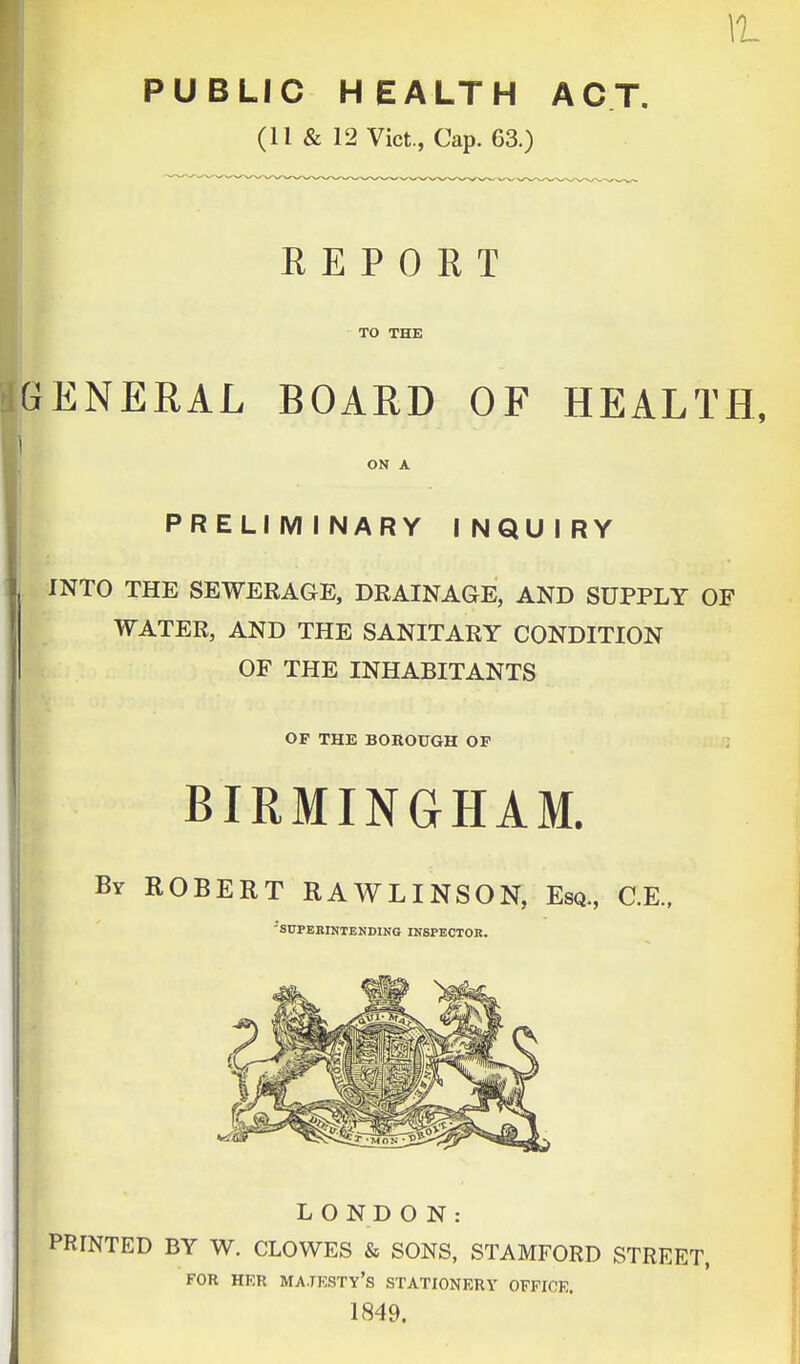 11 PUBLIC HEALTH ACT. (11 & 12 Vict., Cap. 63.) REPORT TO THE ENERAL BOARD OF HEALTH, ON A PRELIMINARY INQUIRY INTO THE SEWERAGE, DRAINAGE, AND SUPPLY OF WATER, AND THE SANITARY CONDITION OF THE INHABITANTS OF THE BOROUGH OF BIRMINGHAM. Br ROBERT RAWLINSON, Esa., C.E., 'SUPERINTENDING INSPECTOR. LONDON: PRTNTED BY W. CLOWES & SONS, STAMFORD STREET, FOR HER MAJESTY'S STATIONERY OFFICE. 1849.