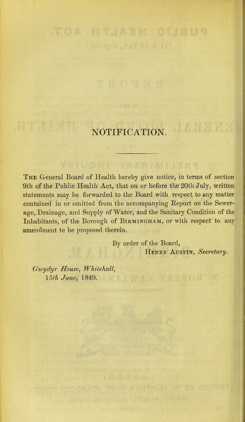 NOTIFICATION. The General Board of Health hereby give notice, in terms of section 9th of the Public Health Act, that on or before the 20th July, written statements may be forwarded to the Board with respect to any matter contained in or omitted from the accompanying Report on the Sewer- age, Drainage, and Supply of Water, and the Sanitary Condition of the Inhabitants, of the Borough of Birmingham, or with respect to any amendment te be proposed therein. By order of the Board, Henry Austin, Secretary. Gwydyr House, Whitehall, 15th June, 1849.