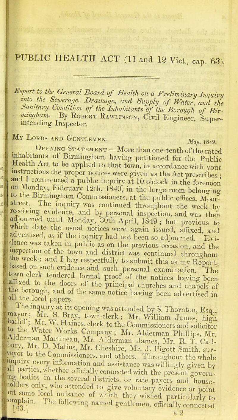 PUBLIC HEALTH ACT (11 and 12 Vict., cap. 63). Report to the General Board of Health on a Preliminary Inquiry into the Sewerage, Drainage, and Supply of Water, and the (sanitary Condition of the Inhabitants of the Borough of Bir- mingham. By Egbert Rawlinson, Civil Engineer, Super- intending Inspector. 1 My Lords and Gentlemen, m 1849 Opening Statement.—More than one-tenth of the rated inhabitants of Birmingham having petitioned for the Public Health Act to be applied to that town, in accordance with your instructions the proper notices were given as the Act prescribes • and 1 commenced a public inquiry at 10 o'clock in the forenoon on Monday, February 12th, 1849, in the large room belonging to the Birmingham Commissioners, at the public offices, Moor- street. The inquiry was continued throughout the week by receiving evidence, and by personal inspection, and was then adjourned until Monday, 30th April, 1849; but previous to which date the usual notices were again issued, affixed and advertised, as if the inquiry had not been so adjourned. Evi- dence was taken m public as on the previous occasion, and the inspection of the town and district was continued throughout the week; and I beg respectfully to submit this as my Report based on such evidence and such personal examination. The town-clerk tendered formal proof of the notices having been affixed to the doors of the principal churches and chapels of the borough, and of the same notice having been advertised in all the local papers. The inquiry at its opening was attended by S. Thornton, Esq., wfff5 Mrw5r^' tcTVclerk; Mr. William James, high t I w' W-Raines, clerk to the Commissioners and solicitor to the Water Works Company; Mr. Alderman Phillips, Mr. Alderman Martmeau, Mr. Alderman James, Mr. R. T. Cad- bury, Mr D. Malms, Mr. Cheshire, Mr. J. Pigott Smith, sur- veyor to the Commissioners, and others. Throughout the whole 'iiquiry every information and assistance was willingly given bv HI parties, whether officially connected with the present govern- ng bodies in the several districts, or rate-payers and house- holders only, who attended to give voluntary evidence or point mt some local nuisance of which they wished particularly to rompw The following named gentlemen, officially connected