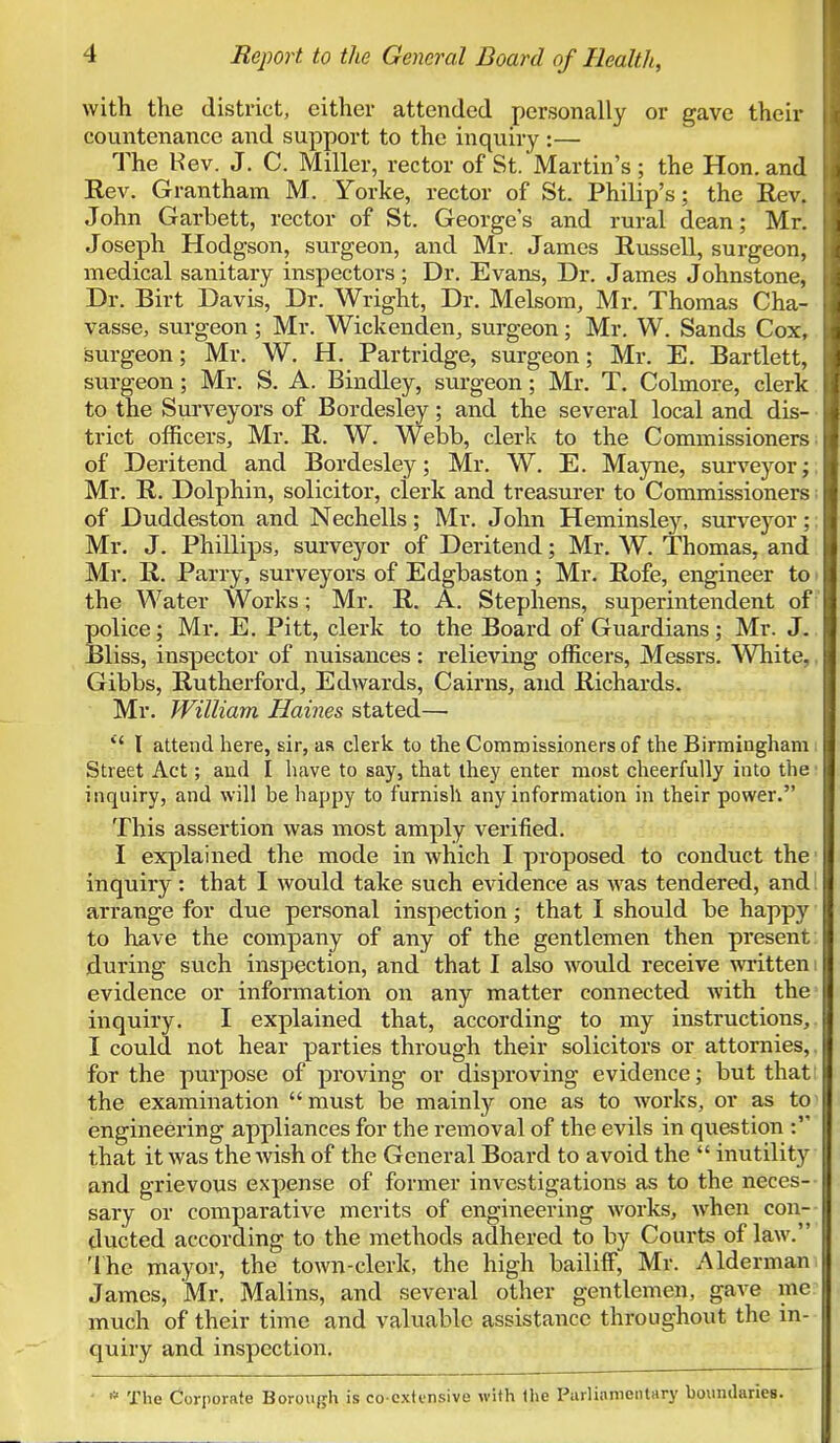 with the district, either attended personally or gave their countenance and support to the inquiry :— The Kev. J. C. Miller, rector of St. Martin's ; the Hon. and Rev. Grantham M. Yorke, rector of St. Philip's; the Rev. John Garbett, rector of St. George's and rural dean; Mr. Joseph Hodgson, surgeon, and Mr. James Russell, surgeon, medical sanitary inspectors; Dr. Evans, Dr. James Johnstone, Dr. Birt Davis, Dr. Wright, Dr. Melsom, Mr. Thomas Cha- vasse, surgeon; Mr. Wickenden, surgeon; Mr. W. Sands Cox, surgeon; Mr. W. H. Partridge, surgeon; Mr. E. Bartlett, surgeon; Mr. S. A. Bindley, surgeon; Mr. T. Colmore, clerk to the Surveyors of Bordesley; and the several local and dis- trict officers, Mr. R. W. Webb, clerk to the Commissioners of Deritend and Bordesley; Mr. W. E. Mayne, surveyor; Mr. R. Dolphin, solicitor, clerk and treasurer to Commissioners of Duddeston and Nechells; Mr. John Heminsley, surveyor; Mr. J. Phillips, surveyor of Deritend; Mr. W. Thomas, and Mr. R. Parry, surveyors of Edgbaston; Mr. Rofe, engineer to the Water Works; Mr. R. A. Stephens, superintendent of police; Mr. E. Pitt, clerk to the Board of Guardians; Mr. J. Bliss, inspector of nuisances: relieving officers, Messrs. White,, Gibbs, Rutherford, Edwards, Cairns, and Richards. Mr. William Haines stated— *' I attend here, sir, as clerk to the Commissioners of the Birmingham Street Act; and I have to say, that they enter most cheerfully into the i inquiry, and will be happy to furnish any information in their power. This assertion was most amply verified. I explained the mode in which I proposed to conduct the i inquiry: that I would take such evidence as was tendered, and! arrange for due personal inspection; that I should be happy to have the company of any of the gentlemen then present: during such inspection, and that I also would receive written i evidence or information on any matter connected with the' inquiry. I explained that, according to my instructions,. I could not hear parties through their solicitors or attornies,. for the purpose of proving or disproving evidence; but thatt the examination must be mainly one as to works, or as to engineering appliances for the removal of the evils in question that it was the wish of the General Board to avoid the  inutility and grievous expense of former investigations as to the neces- sary or comparative merits of engineering works, when con- ducted according to the methods adhered to by Courts of law. The mayor, the town-clerk, the high bailiff, Mr. Alderman James, Mr. Malins, and several other gentlemen, gave mc much of their time and valuable assistance throughout the in- quiry and inspection. ' * The Corporate Borough is co extensive with the Parliamentary boundaries.