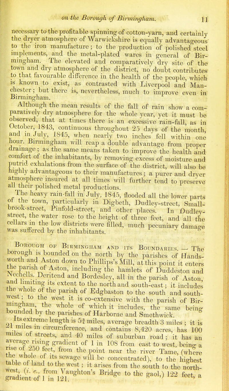 necessary to the profitable spinning- of cotton-yarn, and certainly the dryer atmosphere of Warwickshire is equally advantageous to the iron manufacture; to the production of polished steel implements, and the metal-plated wares in general of Bir- mingham. The elevated and comparatively dry site of the town and dry atmosphere of the district, no doubt contributes to that favourable difference in the health of the people, which is known to exist, as contrasted with Liverpool and Man- chester ; but there is, nevertheless, much to improve even in Birmingham. Although the mean results of the fall of rain show a com- paratively dry atmosphere for the whole year, yet it must be observed, that at times there is an excessive rain-fall, as in October,1843, continuous throughout 25 days of the month, and in July, 1845, when nearly two inches fell within one hour. Birmingham will reap a double advantage from proper drainage; as the same means taken to improve the health and comfort of the inhabitants, by removing excess of moisture and putrid exhalations from the surface of the district, will also be highly advantageous to their manufactures; a purer and dryer atmosphere insured at all times will further tend to preserve all their polished metal productions. The heavy rain-fall in July, 1845, flooded all the lower parte of the town, particularly in Digbeth, Dudley-street, Small- brook-street, Pinfold-street, and other places. In Dudley- street, the water rose to the height of three feet, and all the cellars m the low districts were filled, much pecuniary damage was suffered by the inhabitants. & Borough of Birmingham and its Boundaries — The borough is bounded on the north by the parishes of Hands- worth and Aston down to Phillips's Mill, at this point it enters the parish of Aston, including the hamlets of Duddeston and JNechells, Deritend and Bordesley, all in the parish of Aston, and limiting its extent to the north and south-east; it includes the whole ot the parish of Edgbaston to the south and south- west ; to the west it is co-extensive with the parish of Bir- mingham the whole of which it includes, the same beW bounded by the parishes of Harborne and Smethwick. 8 Its extreme length is 5f miles, average breadth 3 miles ; it is ^1 miles m circumference, and contains 8,420 acres, has 100 miles of streets, and 40 miles of suburban road; it has an nse of 2o0 feet, from the point near the river Tame, (where abW° 6 °f^tfeWageW^lbe concc»trated), to the highest table of land to the west; it arises from the south to the north- west (i. e from Vaughton's Bridge to the gaol,) 122 feet a gradient of 1 in 121. h '; c' a