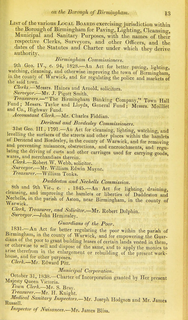 List of the various Local Boards exercising jurisdiction within the Borough of Birmingham for Paving, Lighting, Cleansing, Municipal and Sanitary Purposes, with the names of their respective Clerks, Surveyors, and other Officers, and the dates of the Statutes and Charter under which they derive authority. Birmingham Commissioners. 9th Geo. IV., c. 94, 1828.—An Act for better paving, lighting, watching, cleansing, and otherwise improving the town of Birmingham, m the county of Warwick, and for regulating the police and markets of the said town. Clerks.—Messrs. Haines and Arnold, solicitors. Surveyor.—Mr. J. Pigott Smith. Treasurers.—The Birmingham Banking Company, Town Hall Fund; Messrs. Taylor and Lloyds, General Fund; Messrs. Moilliet and Co., Highway Fund. Accountant Clerk.—My. Charles Fiddian. Deritend and Bordesley Commissioners. 31st Geo. III., 1791.—An Act for cleansing, lighting, watching, and levelling the suriaces of the streets and other places within the hamlets of Deritend and Bordesley, in the county of Warwick, and for removing and preventing nuisances, obstructions, and encroachments, and regu- lating the driving of carts and other carriages used for carrying eoods wares, and merchandises therein. Clerk.—Robert W. Webb, solicitor. Surveyor.—Mr. William Edwin Mayne. Treasurer.—William Tonks. Duddeston and Nechells Commission. 8th and 9th Vic, c. , 1845.—An Act for lighting, draining, cleansing, and improving the hamlets or liberties of Duddeston and Warwick m the pansh °f Aston' near Birrainsham>in the county of Clerk, Treasurer, and Solicitor.—Mr. Robert Dolphin. Surveyor.—John Heminsley. Guardians of the Poor. 1831.—An Act for better regulating the poor within the parish of Birmingham, m the county of Warwick, and for empowering the Guar- dians of the poor to grant building leases of certain lands vested in them, or otherwise to sell and dispose of the same, and to apply the monies to arise therefrom m the enlargement or rebuilding of the present work- house, and for other purposes. Clerk.—Mr. Edward Pitt. Municipal Corporation. October 31, 1838.—Charter of Incorporation in-anted by Her present Majesty Queen Victoria. Town Clerk.—Mr. S. Bray. Treasurer.—Mr. H. Knight. RufSf Sanltary InsPectors-—Mr. Joseph Hodgson and Mr. James Inspector of Nuisances.—-Mr. James Bliss.