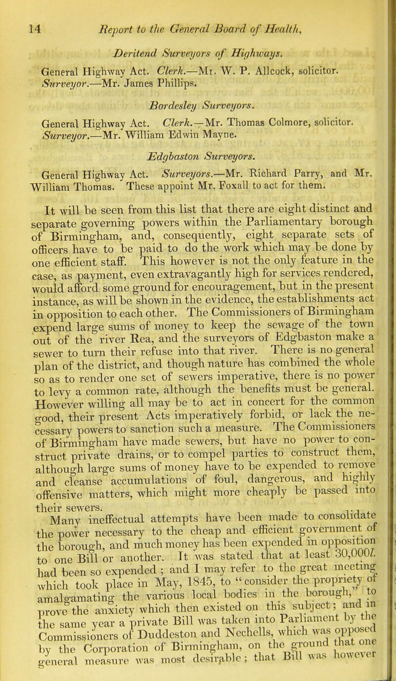 Deritend Surveyors of Highways. General Highway Act. Clerk.—Mi. W. P. Allcock, solicitor. Surveyor.—Mr. James Phillips. Bordesley Surveyors. General Highway Act. Clerk.—Mr. Thomas Colmore, solicitor. Surveyor.—Mr. William Edwin Mayne. Edgbaston Surveyors. General Highway Act. Surveyors.—Mr. Richard Parry, and Mr. William Thomas. These appoint Mr. Foxall to act for them. It will be seen from this list that there are eight distinct and separate governing powers within the Parliamentary borough of Birmingham, and, consequently, eight separate sets of officers have to be paid to do the work which may be done by one efficient staff. This however is not the only feature in the case, as payment, even extravagantly high for services rendered, would afford some ground for encouragement, but in the present instance, as will be shown in the evidence, the establishments act in opposition to each other. The Commissioners of Birmingham expend large sums of money to keep the sewage of the town out of the river Rea, and the surveyors of Edgbaston make a sewer to turn their refuse into that river. There is no general plan of the district, and though nature has combined the whole so as to render one set of sewers imperative, there is no power to levy a common rate, although the benefits must be general. However willing all may be to act in concert for the common o-ood, their present Acts imperatively forbid, or lack the ne- cessary powers to sanction such a measure. The Commissioners of Birmingham have made sewers, but have no power to con- struct private drains, or to compel parties to construct them, although large sums of money have to be expended to remove and cfeanse accumulations of foul, dangerous, and highly offensive matters, which might more cheaply be passed into their sewers. Many ineffectual attempts have been made to consolidate the power necessary to the cheap and efficient government of the borough, and much money has been expended m opposition to one Bill or another. It was stated that at least 30,000/. had been so expended ; and I may refer to the great meeting which took place in May, 1845, to consider the propriety of amalgamating the various local bodies in the borough, to prove the anxiety which then existed on this subject; and m the same year a 'private Bill was taken into Parliament by the Commissioners of Duddeston and Nechells which was opposed by the Corporation of Birmingham, on the ground that o general measure was most desirable : that Bill was howevei