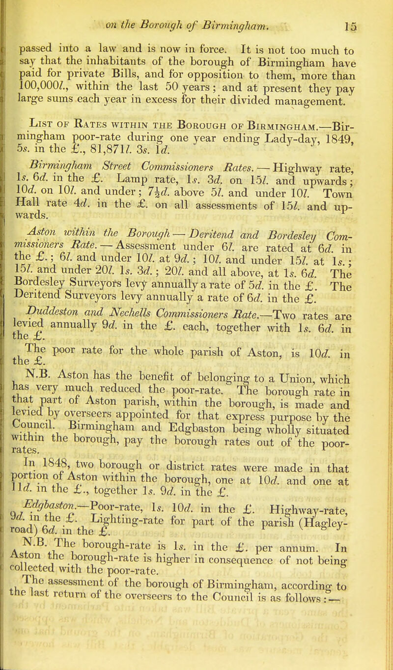 passed into a law and is now in force. It is not too much to say that the inhabitants of the borough of Birmingham have paid for private Bills, and for opposition to them, more than 100,000/., within the last 50 years; and at present they pay large sums each year in excess for their divided management. List of Rates within the Borough of Birmingham.—Bir- mingham poor-rate during one year ending Lady-day, 1849. 5s. in the £., 81,871/. 3s. Id. Birmingham Street Commissioners Rates. — Highway rate, Is. 6d. in the £. Lamp rate, is. 3d. on 15/. and upwards 10c?. on 10/. and under; 1\d. above 5/. and under 10/. Town Hall rate 4rf. in the £. on all assessments of 15/. and up- wards. Aston within the Borough — Deritend and Bordesley Com- missioners Rate. — Assessment under 6/. are rated at &d in the £.; 6/. and under 10/. at 9d.; 10/. and under 15/. at Is.: 15/ and under 20/. I,. 3d.; 20/. and all above, at Is. 66?. The Bordesley Surveyors levy annually a rate of 5d. in the £. The Deritend Surveyors levy annually a rate of 6d. in the £. Buddeston and Nechells Commissioners Rate.—Two rates are levied annually 9d. in the £. each, together with 1*. 6d. in the £. The poor rate for the whole parish of Aston, is lOd. in the £. N.B. Aston has the benefit of belonging to a Union, which has very much reduced the poor-rate. The borough rate in that part of Aston parish, within the borough, is made and levied by overseers appointed for that express purpose by the Council Birmingham and Edgbaston being wholly situated within the borough, pay the borough rates out of the poor- In 1848, two borough or district rates were made in that portion of Aston within the borough, one at lOrf. and one at 1 id. in the £., together Is. 9rf. in the £. Edgbaston-Voov-r^, Is. lOd. in the £. Highway-rate, road^e^irT'the l lgrate !* ^ °f ^ **** (HagleJ A ^'B\Jht borou£h-rate if* ^ the £. per annum. In Aston the borough-rate is higher in consequence of not beine; collected with the poor-rate. The assessment of the borough of Birmingham, according to the last return of the overseers to the Council is as follows: —