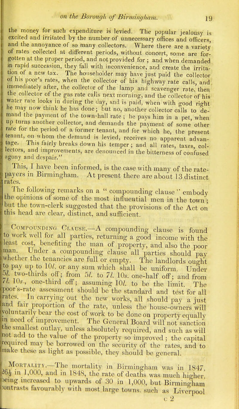 the money for such expenditure is levied. The popular jealousy is excited and irritated by the number of unnecessary offices and officers and the annoyance of so many collectors. Where there are a variety of rates collected at different periods, without concert, some are for- gotten at the proper period, and not provided for ; and when demanded in rapid succession, they fall with inconvenience, and create the irrita- tion of a new tax. The householder may have just paid the collector of his poor's rates, when the collector of his highway rate calls and immediately after, the collector of the lamp and scavenger rate,'then the collector of the gas rate calls next morning, and the collector of his water rate looks in during the day, and is paid, when with good ri^ht he may now think he has done- but no, another collector calls to de- mand the payment of the town-hall rate ; he pays him in a pet, when up turns another collector, and demands the payment of some' other rate for the period of a former tenant, and for which he, the present tenant, on whom the demand is levied, receives no apparent advan- tage. This fairly breaks down his temper ; and all rates, taxes, col- lectors, and improvements, are denounced in the bitterness of confused i agony and despair. This, I have been informed, is the case with many of the rate- i payers in Birmingham. At present there are about 13 distinct I rates. The following remarks on a  compounding clause  embody ie opinions of some of the most influential men in the town • ut the town-clerk suggested that the provisions of the Act on I this head are clear, distinct, and sufficient. Compounding Clause.—A compounding clause is found to work well for all parties, returning a good income with the least cost, benefiting the man of property, and also the poor man Under a compounding clause all parties should pay whether the tenancies are full or empty. The landlords ought to pay up to 10/. or any sum which shall be uniform. Under 51. two-thirds off; from 5/. to 71. 10*. one-half off; and from \/L 10*., one-third off; assuming 10Z. to be the limit. The oor s-rate assessment should be the standard and test for all ates In carrying out the new works, all should pay a just ncl fair proportion of the rate, unless the house-owners will oluntarily bear the cost of work to be done on property equally m need of improvement. The General Board will not sanction the smallest outlay, unless absolutely required, and such as will ot add to the value of the property so improved; the capital equired may be borrowed on the security of the rates, and to ake these as light as possible, they should be general. Mortality. The mortality in Birmingham was in 1847, bjt in 1,000, and in 1848, the rate of deaths was much higher eing increased to upwards of 30 in 1,000, but Birmingham ntrasts favourably with most large towns, such as Liverpool c 2 th bu