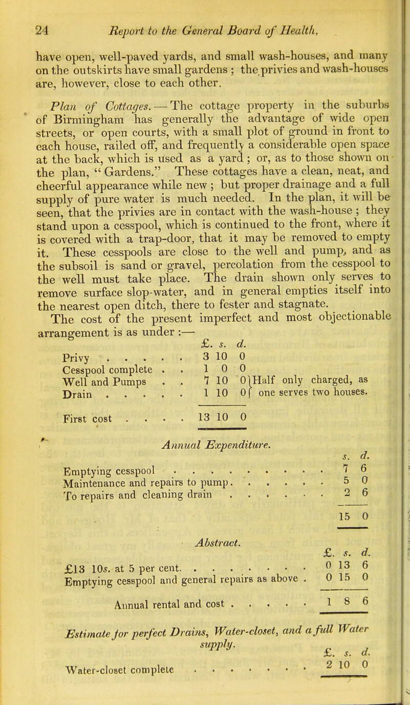 have open, well-paved yards, and small wash-houses, and many on the outskirts have small gardens ; the privies and wash-houses are, however, close to each other. Plan of Cottages. —The cottage property in the suburbs of Birmingham has generally the advantage of wide open streets, or open courts, with a small plot of ground in front to each house, railed off, and frequently a considerable open space at the back, which is used as a yard ; or, as to those shown on the plan,  Gardens. These cottages have a clean, neat, and cheerful appearance while new ; but proper drainage and a full supply of pure water is much needed. In the plan, it will be seen, that the privies are in contact with the wash-house ; they stand upon a cesspool, which is continued to the front, where it is covered with a trap-door, that it may be removed to empty it. These cesspools are close to the well and pump, and as the subsoil is sand or gravel, percolation from the cesspool to the well must take place. The drain shown only serves to remove surface slop-water, and in general empties itself into the nearest open ditch, there to fester and stagnate. The cost of the present imperfect and most objectionable arrangement is as under :— £. s. d. Privy 3 10 0 Cesspool complete . 10 0 Well and Pumps . . 7 10 01 Half only charged, as Drain 1 10 0| one serves two houses. First cost . . . . 13 10 0 Annual Expenditure. s. d. Emptying cesspool 7 6 Maintenance and repairs to pump. 5 0 To repairs and cleaning drain 2 6 15 0 Abstract. £. s. d. £13 10s. at 5 per cent. ........ 0 13 6 Emptying cesspool and general repairs as above . 0 15 0 Annual rental and cost 186 Estimate jor perfect Drains, Water-closet, and a full Water supply. s. a. Water-closet complete 2 10 0