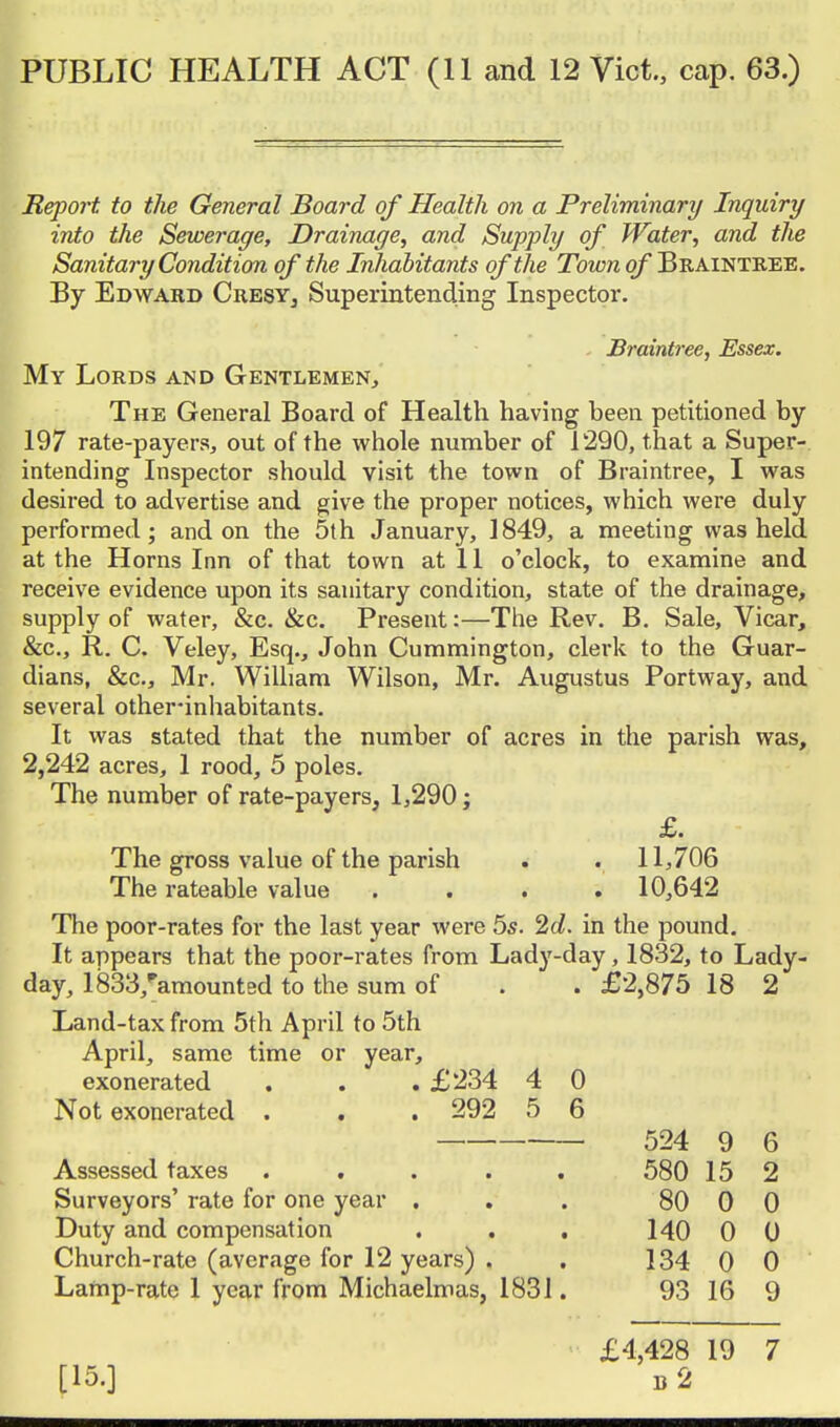 Report to the General Board of Health on a Preliminary Inquiry into the Sewerage, Drainage, and Supply of Water, and the Sanitary Condition of the Irihalitants of the Town of Braintree. By Edward CresYj Superintending Inspector, Braintree, Essex. My Lords and Gentlemen, The General Board of Health having been petitioned by 197 rate-payers, out of the whole number of 1290, that a Super- intending Inspector should visit the town of Braintree, I was desired to advertise and give the proper notices, which were duly performed; and on the 5th January, 1849, a meeting was held at the Horns Inn of that town at 11 o'clock, to examine and receive evidence upon its sanitary condition, state of the drainage, supply of water, &c, &c. Present:—The Rev. B, Sale, Vicar, &c., R. C. Veley, Esq., John Cummington, clerk to the Guar- dians, &c., Mr. William Wilson, Mr. Augustus Portway, and several other-inhabitants. It was stated that the number of acres in the parish was, 2,242 acres, 1 rood, 5 poles. The number of rate-payers, 1,290; £. The gross value of the parish . . 11,706 The rateable value .... 10,642 The poor-rates for the last year were 5s. 'id. in the pound. It appears that the poor-rates from Lady-day, 1832, to Lady- day, 1833,''amountBd to the sum of . . £2,875 18 2 Land-tax from 5th April to 5th April, same time or year, exonerated . . . £234 4 0 Not exonerated . . . 292 5 6 524 9 6 Assessed taxes ..... 580 15 2 Surveyors' rate for one year . . . 80 0 0 Duty and compensation . . . 140 0 0 Church-rate (average for 12 years) . . 134 0 0 Lamp-rate 1 year from Michaelmas, 1831. 93 16 9 [15.] £4,428 19 7 b2