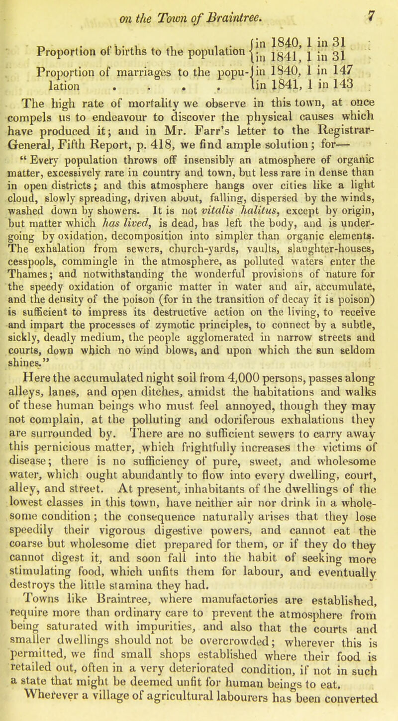 Proportion of births to the population -I • 1041 Proportion of marriages to the popu-lin 1840, 1 in 147 lation .... lin 1841, 1 in 143 The high rate of mortality we observe in this town, at once compels us to endeavour to discover the physical causes which have produced it; and in Mr. Farr's Letter to the Registrar- General, Fifth Report, p. 418, we find ample solution; for—  Every population throws off insensibly an atmosphere of organic matter, excessively rare in country and town, but less rare in dense than in open districts; and this atmosphere hangs over cities like a light cloud, slowly spreading, driven about, falling, dispersed by the winds, washed down by showers. It is not vitalis halitus, except by origin, but matter which has lived, is dead, has left the body, and is under- going by oxidation, decomposition into simpler than organic elements. The exhalation from sewers, church-yards, vaults, slaughter-houses^ cesspools, commingle in the atmosphere, as polluted waters enter the Thames; and notwithstanding the wonderful provisions of nature for the speedy oxidation of organic matter in water and air, accumulate, and the density of the poison (for in the transition of decay it is poison) is sufficient to impress its destructive action on the living, to receive and impart the processes of zymotic principles, to connect by a subtle, sickly, deadly medium, the people agglomerated in narrow streets and courts, down which no wind blows, and upon which the sun seldom shines. Here the accumulated night soil from 4,000 persons, passes along alleys, lanes, and open ditches, amidst the habitations and walks of these human beings who must feel annoyed, though they may not complain, at the polluting and odoriferous exhalations they are surrounded by. There are no sufficient sewers to carry away this pernicious matter, which frightfully increases the victims of disease; there is no sufficiency of pure, sweet, and wholesome water, which ought abundantly to flow into every dwelling, court, alley, and street. At present, inhabitants of the dwellings of the lowest classes in this town, have neither air nor drink in a whole- some condition; the consequence naturally arises that they lose speedily their vigorous digestive powers, and cannot eat the coarse but wholesome diet prepared for them, or if they do they cannot digest it, and soon fall into the habit of seeking more stimulating food, which unfits them for labour, and eventually destroys the little stamina they had. Towns like Braintree, where manufactories are established, require more than ordinary care to prevent the atmosphere from being saturated with impurities, and also that the courts and smaller dwellings should not be overcrowded; wherever this is permitted, we find small shops estabhshed where their food is retailed out, often in a very deteriorated condition, if not in such a state that might be deemed unfit for human beino-s to eat. Wherever a village of agricultural labourers has-been converted