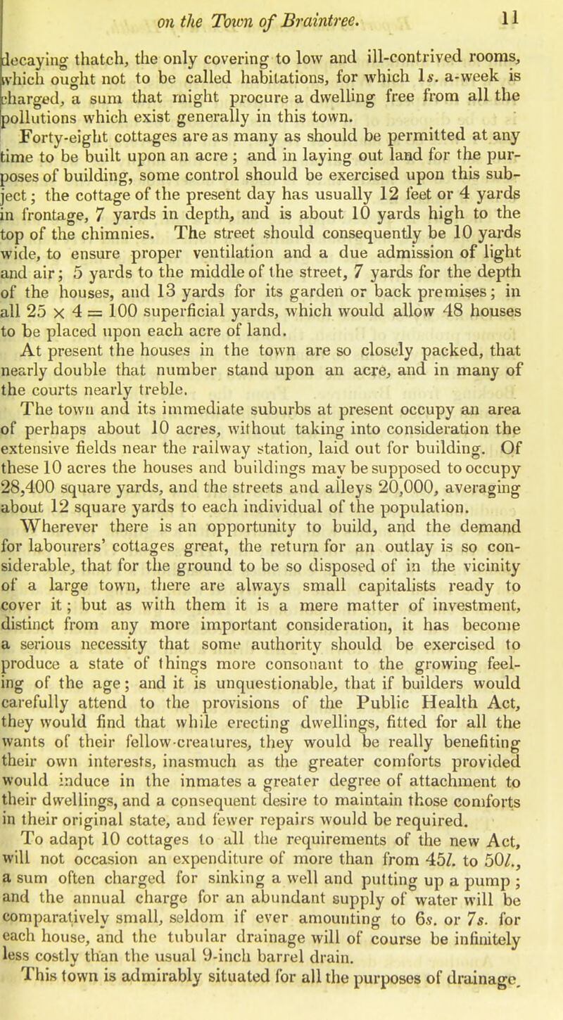decaying thatch, the only covering to low and ill-contrived rooms, tvhich ought not to be called habitations, for which Is. a-week is parged, a sum that might procure a dwelUng free from all the pollutions which exist generally in this town. Forty-eight cottages are as many as should be permitted at any time to be built upon an acre; and in laying out land for the pur- poses of building, some control should be exercised upon this sub- ject; the cottage of the present day has usually 12 feet or 4 yards in frontage, 7 yards in depth, and is about 10 yards high to the top of the chimnies. The street should consequently be 10 yards wide, to ensure proper ventilation and a due admission of light and air; 5 yards to the middle of the street, 7 yards for the depth of the houses, and 13 yards for its garden or back premises; in all 25 X 4 = 100 superficial yards, which would allow 48 houses to be placed upon each acre of land. At present the houses in the town are so closely packed, that nearly double that number stand upon an acre, and in many of the courts nearly treble. The town and its immediate suburbs at present occupy an area of perhaps about 10 acres, without taking into consideration the extensive fields near the railway s^tation, laid out for building. Of these 10 acres the houses and buildings may be supposed to occupy 28,400 square yards, and the streets and alleys 20,000, averaging about 12 square yards to each individual of the population. Wherever there is an opportunity to build, and the demand for labourers' cottages great, the return for an outlay is so con- siderable^ that for the ground to be so disposed of in the vicinity of a large town, there are always small capitalists ready to cover it; but as with them it is a mere matter of investment, distinct from any more important consideration, it has become a serious necessity that some authority should be exercised to produce a state of things more consonant to the growing feel- ing of the age; and it is unquestionable, that if builders would carefully attend to the provisions of the Public Health Act, they would find that while erecting dwellings, fitted for all the wants of their fellow-creatures, they would be really benefiting their own interests, inasmuch as the greater comforts provided would induce in the inmates a greater degree of attachment to their dwellings, and a consequent desire to maintain those comforts in their original state, and fewer repairs would be required. To adapt 10 cottages to all the requirements of the new Act, will not occasion an expenditure of more than from 45Z. to 50/., a sum often charged for sinking a well and putting up a pump ; and the annual charge for an abundant supply of water will be comparatively small, seldom if ever amounting to 6s. or 7s. for each house, and the tubular drainage will of course be infinitely less costly than the usual 9-inch barrel drain. This town is admirably situated for all the purposes of drainage.