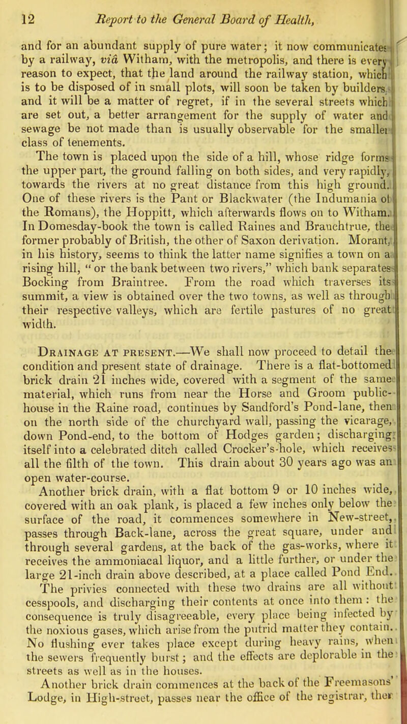 and for an abundant supply of pure water; it now communicates?* by a railway, via Witham, with the metropolis, and there is every reason to expect, that the land around the railway station, whicn . is to be disposed of in small plots, will soon be taken by builders.^ and it will be a matter of regret, if in the several streets whiclil are set out, a better arrangement for the supply of water andi sewage be not made than is usually observable for the smaller class of tenements. The town is placed upon the side of a hill, whose ridge formai the upper part, the ground falling on both sides, and very rapidly, towards the rivers at no great distance from this high ground.! One of these rivers is the Pant or Blackwater (the Indumania ob the Romans), the Hoppitt, which afterwards flows on to Withamj In Domesday-book the town is called Raines and Branchtrue, the< former probably of British, the other of Saxon derivation. Morant,^ in his history, seems to think the latter name signifies a town on aa rising hill,  or the bank between two rivers, which bank separates^ Booking from Braintree. From the road wliich traverses its- summit, a view is obtained over the two towns, as well as through i their respective valleys, which are fertile pastures of no greatt width. Drainage at present.—^We shall now proceed to detail thee' condition and present state of drainage. There is a flat-bottomedl brick drain 21 inches wide, covered with a segment of the samee material, which runs from near the Horse and Groom public-- house in the Raine road, continues by Sandford's Pond-lane, thenii on the north side of the churchyard wall, passing the vicarage,', down Pond-end, to the bottom of Hodges garden; discharging: itself into a celebrated ditch called Crocker's-hole, which receives^ all the filth of the town. This drain about 30 years ago was am open water-course. Another brick drain, with a flat bottom 9 or 10 inches wide,, covered with an oak plank, is placed a few inches only below the? surface of the road, it commences somewhere in New-street,, passes through Back-lane, across the great square, under audi through several gardens, at the back of the gas-works, where it; receives the ammoniacal liquor, and a little further, or under the- large 21-inch drain above described, at a place called Pond End.. The privies connected with these two drains are all without; cesspools, and discharging their contents at once into them : the consequence is truly disagreeable, every place being infected by the noxious gases, which arise from the putrid matter they contain.. No flushing ever takes place except during heavy rains, when i the sewers frequently burst; and the effects are deplorable in the- streets as well as in the houses. Another brick drain commences at the back of the Freemasons' Lodge, in High-street, passes near the office of the registrar, ther