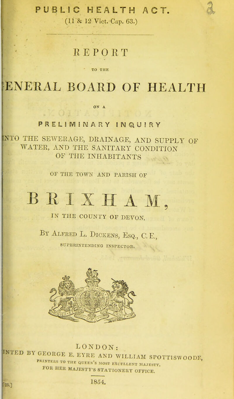 PUBLIC HEALTH ACT. (11 8c 12 Vict. Cap. 63.) REPORT ENERALBOARD OF HEALTH ON A PREL!M!NARY INQUIRY NTO THE SEWERAGE, DRAINAGE, AND SUPPLY OF WATER, AND THE SANITARY CONDITION OF THE INHABITANTS OF THE TOWN AND PARISH OF B R I X H A IN THE COUNTY OF DEVON. By Alfred L. Dickens, Esq., C. E., SUPERINTENDING INSPECTOR. LONDON: INTED BY GEORGE E. EYRE AND WILLIAM SPOTTISWOODF MXXTKM TO THE QUEEN'S »OST EXCELLENT MAJESTY. FOU HEB MAJESTY'S STATIONERY OFFICE. 25.]