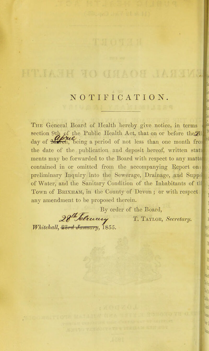 NOTIFICATION. The General Board of Health hereby give notice, in terms section 9th of the Public Health Act, that on or before the3L day of Mwch, %eing a period of not less than one month froj the date of the publication and deposit hereof, written stat; ruents may be forwarded to the Board with respect to any matte contained in or omitted from the accompanying Report oni preliminary Inquiry into the Sewerage, Drainage, and Supp> of Water, and the Sanitary Condition of the Inhabitants of tl Town of Brixham, in the County of Devon ; or with respect any amendment to be proposed therein. By order of the Board, Jj>$^£&c*.ctsty T. Taylor, Secretary.