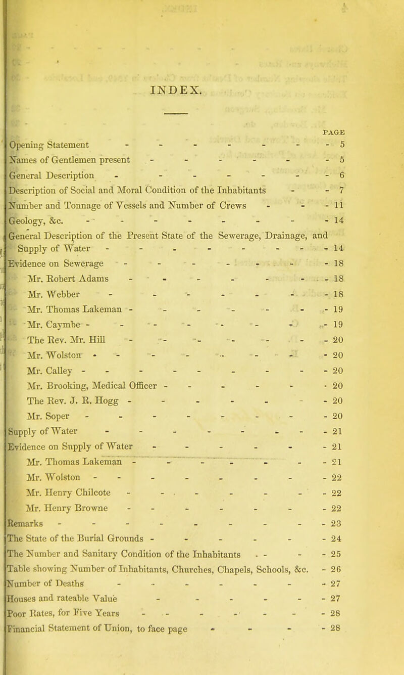 INDEX. PAGE Opening Statement - - - - - - -5 Names of Gentlemen present - - - - - -5 General Description - - - - - - 6 Description of Social and Moral Condition of the Inhabitants - - 7 Number and Tonnage of Vessels and Number of Crews - - - 11 (Geology, &c. - - - - - -14 General Description of the Present State of the Sewerage, Drainage, and Supply of Water - - - 14 Evidence on Sewerage - - - 18 Mr. Robert Adams - - . - 18 Mr. Webber - ... - - 18 Mr. Thomas Lakeman - - - 19 Mr. Caymbe - - 19 The Rev. Mr. Hill - - 20 F? Mr. Wolston - - - - 20 Mr. Calley - - - - - - 20 Mr. Brooking, Medical Officer - - ■ 20 The Rev. J. R. Hogg - - - 20 Mr. Soper - - - - - - 20 Supply of Water - 21 Evidence on Supply of Water ... - 21 Mr. Thomas Lakeman .... - 21 Mr. Wolston - - 22 Mr. Henry Chilcote - - . - 22 Mr. Henry Browne - - 22 Remarks - - - - - 23 The State of the Burial Grounds - - 24 The Number and Sanitary Condition of the Inhabitants - 25 Table showing Number of Inhabitants, Churches, Chapels, Schools, &c. •• 26 Number of Deaths .... - 27 Houses and rateable Value ... - 27 Poor Rates, for Five Years . .. - 28 Financial Statement of Union, to face page - 28