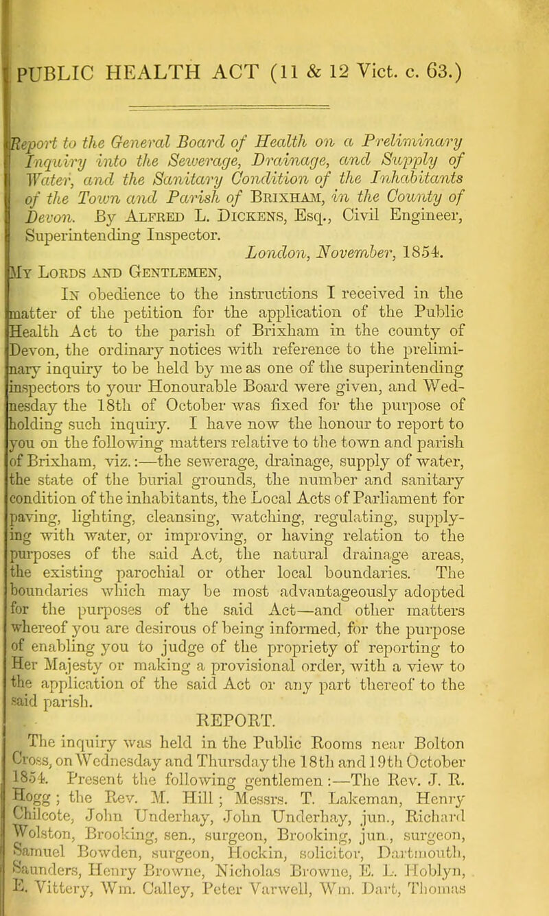 PUBLIC HEALTH ACT (11 & 12 Vict. c. 63.) Report to the General Board of Health on a Preliminary Inquiry into the Setverage, Drainage, and Sujiply of Water, and the Sanitary Condition of the Inhabitants of the Town and Parish of Brixham, in the County of Devon, By Alfeed L. Dickens, Esq., Civil Engineer, Superintending Inspector. London, November, 1854. My Lords and Gentlemen, In obedience to the instructions I received in the matter of the petition for the application of the Public Health Act to the parish of Brixhani in the county of Devon, the ordinary notices with reference to the prelimi- nary inquiry to be held by me as one of the superintending inspectors to your Honourable Board were given, and Wed- nesday the 18th of October was fixed for the purpose of holding such inquiry. I have now the honour to report to you on the following matters relative to the town and parish of Brixham, viz.:—the sewerage, drainage, supply of water, the state of the burial grounds, the number and sanitary condition of the inhabitants, the Local Acts of Parliament for paving, lighting, cleansing, watching, regulating, supply- ing with water, or improving, or having relation to the purposes of the said Act, the natural drainage areas, the existing parochial or other local boundaries. The boundaries which may be most advantageously adopted for the purposes of the said Act—and other matters whereof you are desirous of being informed, for the purpose of enabling you to judge of the propriety of reporting to Her Majesty or making a provisional order, with a view to the application of the said Act or any part thereof to the said parish. REPORT. The inquiry was held in the Public Rooms near Bolton Cross, on Wednesday and Thursday the 18th and 19th October 1854. Present the following gentlemen:—The Rev. J. R. Hogg; the Rev. M. Hill; Messrs. T. Lakeman, Henry Chilcote, John Underhay, John Underhay, jun., Richard Wolston, Brooking, sen., surgeon, Brooking, jun., surgeon, Samuel Bowden, surgeon, Hockin, solicitor, Dartmouth, Saunders, H«-;iry Browne, Nicholas Browne, K. L. Hoblyn, E. Vittery, Win. Galley, Peter Varwell, Wm. Dart, Thomas