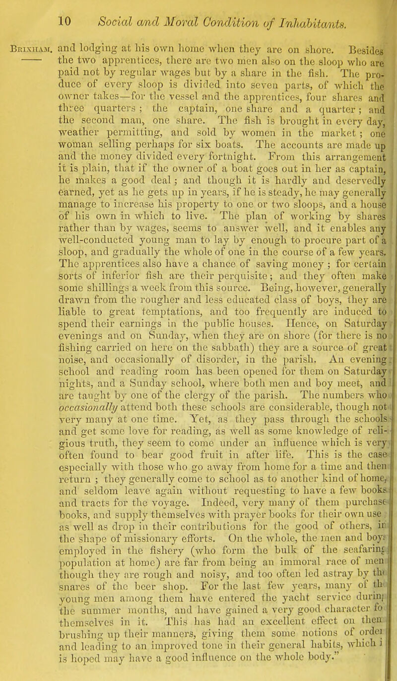 Brixuaji. and lodging at Iris own home when they are on shore. Besides the two apprentices, there are two men also on the sloop who are paid not by regular wages but by a share in the fish. The pro- duce of every sloop is divided into seven parts, of which the owner takes—for the vessel and the apprentices, four shares and three quarters ; the captain, one share and a quarter; and the second man, one share. The fish is brought in every day, weather permitting, and sold by women in the market ; one woman selling perhaps for six boats. The accounts are made up and the money divided every fortnight. From this arrangement it is plain, that if the owner of a boat goes out in her as captain, he makes a good deal; and though it is hardly and deservedly earned, yet as he gets up in years, if he is steady, he may generally manage to increase his property to one or two sloops, and a house of his own in which to live. The plan of working by shares rather than by wages, seems to answer well, and it enables any well-conducted young man to lay by enough to procure part of a sloop, and gradually the whole of one in the course of a few years. The apprentices also have a chance of saving money ; for certain sorts of inferior fish are their perquisite; and they often make some shillings a week from this source. Being, however, generally drawn from the rougher and less educated class of boys, they are liable to great temptations, and too frequently are induced to spend their earnings in the public houses. Hence, on Saturday evenings and on Sunday, when they are on shore (for there is no fishing carried on here on the sabbath) they are a source of great I noise, and occasionally of disorder, in the parish. An evening, school and reading room has been opened for them on Saturday nights, and a Sunday school, where both men and boy meet, and are taught by one of the clergy of the parish. The numbers who occasionally attend both these schools are considerable, though not very many at one time. Yet, as they pass through the schools- and get some love for reading, as well as some knowledge of reli- gious truth, they seem to come under an influence which is very, often found to bear good fruit in after life. This is the case especially with those who go away from home for a time and then return ; they generally come to school as to another kind of home, and seldom leave again without requesting to have a few books, and tracts for the voyage. Indeed, very many of them purchase- books, and supply themselves with prayer books for their own use . as well as drop in their contributions for the good of others, irii the shape of missionary efforts. On the whole, the men and boy- employed in the fishery (who form the bulk of the seafaring population at home) are far from being an immoral race of men though they are rough and noisy, and too often led astray by th» snares of the beer shop. For the last few years, many of th young men among them have entered the yacht service durin; the summer months, and have gained a very good character fo j themselves in it. This has had an excellent effect on then: brushing up their manners, giving them some notions of ordoi and leading to an improved tone in their general habits, which i is hoped may have a good influence on the whole body.