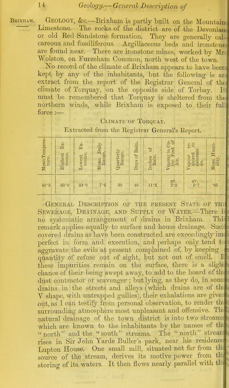 Geology.— General Description of Biuxiiam. Geology, &c.—Brixham is partly built on the Mountain; - Limestone. The rocks of the district are of the Devonian or old Red Sandstone formation. They are generally cal- careous and fossiliferous. Argillaceous beds and ironstone* are found near. There are ironstone mines, worked by Mr Wolston, on Furzeham Common, north west of the town. No record of the climate of Brixham appears to have beer.'i kept by any of the inhabitants, but the following is arn extract from the report of the Registrar General of thU climate of Torquay, on the opposite side of Torbay. B must be remembered that Torquay is sheltered from th<* northern winds, while Brixham is exposed to their fuh force :— Climate of Torquay. Extracted from the Registrar General's Report. Mean Tempera- ture. Highest Ex- treme. Lowest Ex- treme. Mean Daily Range. Quarterly Range. Days of Rain. <~ o * si J3 ci |fl Vapour in Cu- bic Foot of Air. Vapour re- quired to saturate do. Mean Humi- dity. 48-3 63-0 24-0 7-C 39 48 n:2 gr. 3-,2 •gr. i 07 •83 General Description of the present State of th Sewerage, Drainage, and Supply of Water.—There i no systematic arrangement of drains in Brixham. Thi remark applies equally to surface and house drainage. Sucl I covered drains as have been constructed are exceedingly imi perfect in form and execution, and perhaps only tend t aggravate the evils at present complained of, by keeping a quantit}*- of refuse out of sight, but not out of smell. U 1 these impunities remain on the surface, there is a sligh i chance of their being swept away, to add to the hoard of th :t dust contractor or scavenger ; but lying, as they do, in som I drains in the streets and alleys (which drains are of th jt V shape, with untrapped gullies), their exhalations are give £ out, as I can testify from personal observation, to render tb surrounding atmosphere most unpleasant and offensive. Th 1* natural drainage of the town district is into two stream: I which are known to the inhabitants by the names of th north and the (fsouth streams. The north streai rises in Sir John Yarde Buller's park, near his residence ■ Lupton House. One small mill, situated not far from tit source of the stream, derives its motive power from th storino- of its waters. It then flows nearly parallel with tl: