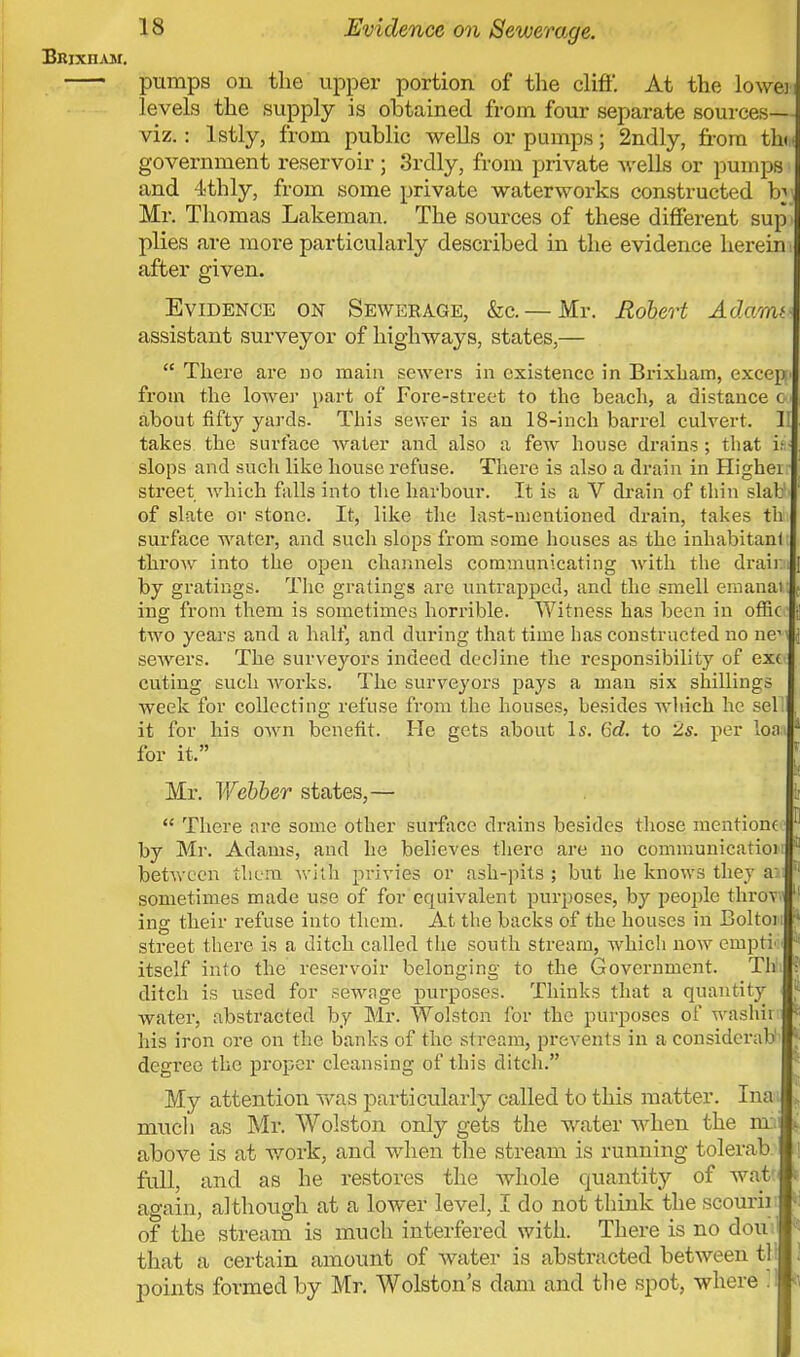 Brjxiiam. pumps on the upper portion of the cliff. At the lowei levels the supply is obtained from four separate sources— viz.: lstly, from public wells or pumps; 2ndly, from thin government reservoir; 3rdly, from private wells or pumps i and -ithly, from some private waterworks constructed by Mr. Thomas Lakeman. The sources of these different sup i plies are more particularly described in the evidence herein i after given. Evidence on Sewerage, &c.— Mr. Robert Adami assistant surveyor of highways, states,—  There are no main sewers in existence in Brixbam, except from the lower part of Fore-street to the beach, a distance &■ about fifty yards. This sewer is an 18-inch barrel culvert. II takes the surface water and also a few house drains ; that i; slops and such like house refuse. There is also a drain in Higher street which falls into the harbour. It is a V drain of thin slab of slate or stone. It, like the last-mentioned drain, takes th surface water, and such slops from some houses as the inhabitant throw into the open channels communicating with the draim by gratings. The gratings are untrappcd, and the smell emanal ing from them is sometimes horrible. Witness has been in ofiic two years and a half, and during that time has constructed no ne^ sewers. The surveyors indeed decline the responsibility of exc cuting such Avorks. The surveyors pays a man six shillings week for collecting refuse from the houses, besides which he sel . it for his own benefit. He gets about Is. 6d. to 2s. per Ion J for it. Mr. Y/ebber states,—  There are some other surface drains besides those mentionc by Mr. Adams, and he believes there are no communicatioi between them with privies or ash-pits; but he knows they a: sometimes made use of for equivalent purposes, by people throv ing their refuse into them. At the backs of the houses in Boltoi; street there is a ditch called the south stream, which now ernpti itself into the reservoir belonging to the Government. Th ditch is used for sewage purposes. Thinks that a quantity water, abstracted by Mr. Wolston for the purposes of washii his iron ore on the banks of the stream, prevents in a considcrab degi'ee the proper cleansing of this ditch. My attention was particularly called to this matter. Inat much as Mr. Wolston only gets the water when the nn above is at work, and when the stream is running tolerab full, and as he restores the whole quantity of wat again, although at a lower level, I do not think the scourir of the stream is much interfered with. There is no doui that a certain amount of water is abstracted between til points formed by Mr. Wolston's dam and the spot, where 31