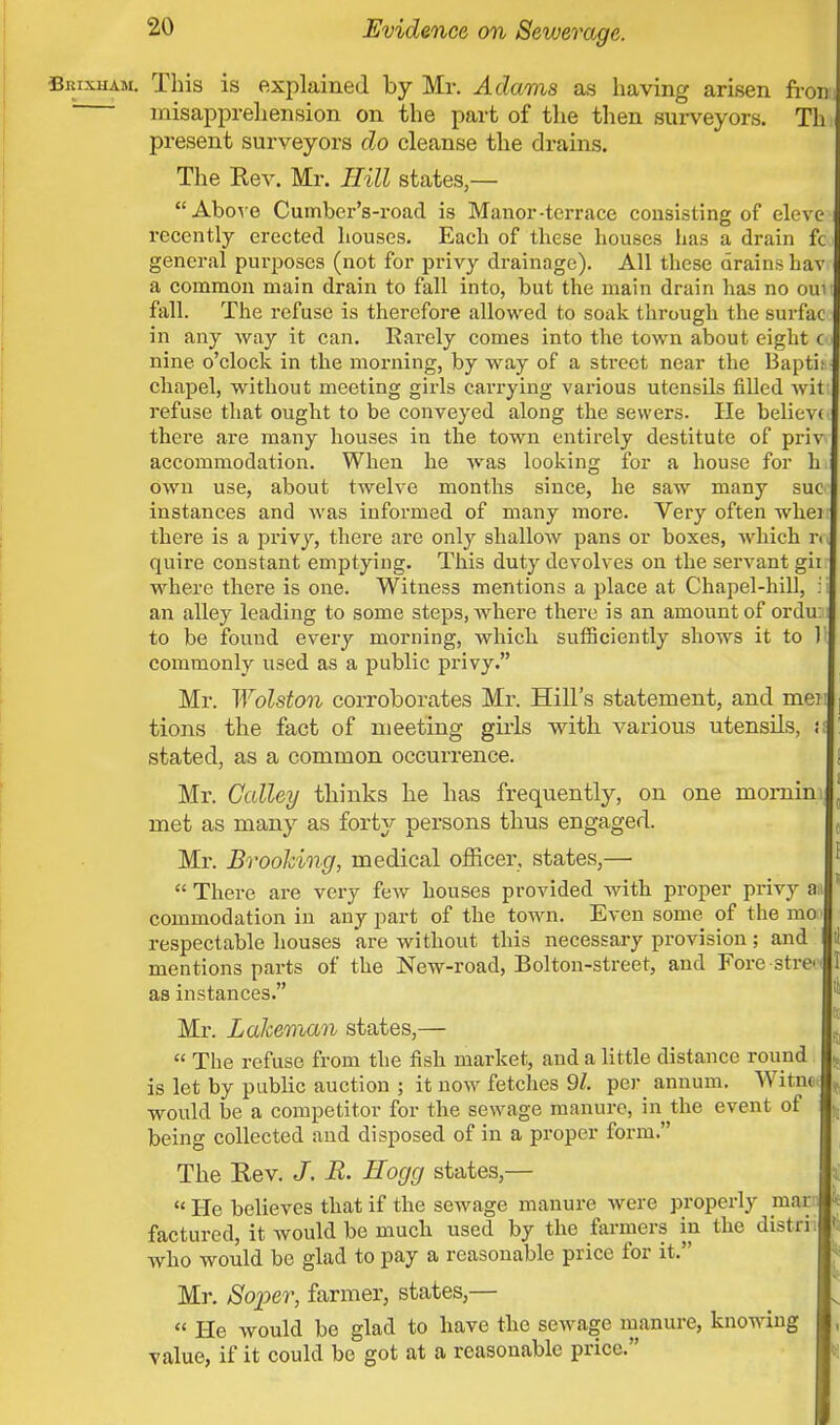 SitixuAM. This is explained by Mr. Adams as having arisen fron, misapprehension on the part of the then surveyors. Th present surveyors do cleanse the drains. The Rev. Mr. Hill states,— Above Cumber's-road is Manor-terrace consisting of eleve recently erected houses. Each of these houses has a drain fc general purposes (not for privy drainage). All these drains Lav a common main drain to fall into, but the main drain has no ouu fall. The refuse is therefore allowed to soak through the surf'ac in any way it can. Rarely comes into the town about eight c nine o'clock in the morning, by way of a street near the Bapt i chapel, without meeting girls carrying various utensils filled wit refuse that ought to be conveyed along the sewers. He believ< there are many houses in the town entirely destitute of priv accommodation. When he was looking for a house for h own use, about twelve months since, he saw many sue instances and was informed of many more. Very often when there is a privy, there are only shallow pans or boxes, which r< quire constant emptying. This duty devolves on the servant gii where there is one. Witness mentions a place at Chapel-hill, i an alley leading to some steps, where there is an amount of ordu to be found every morning, which sufficiently shows it to Jl commonly used as a public privy. Mr. Wolston corroborates Mr. Hill's statement, and mei tions the fact of meeting girls with various utensils, i stated, as a common occurrence. Mr. Galley thinks he has frequently, on one momin ; met as many as forty persons thus engaged. Mr. Brooking, medical officer, states,—  There are very few houses provided with proper privy an commodation in any part of the town. Even some, of the mo respectable houses are without this necessary provision; and mentions parts of the New-road, Bolton-street, and Fore stre as instances. Mr. Laheman states,—  The refuse from the fish market, and a little distance round is let by public auction ; it now fetches 91. per annum. Witna would be a competitor for the sewage manure, in the event of being collected and disposed of in a proper form. The Rev. R. Hogg states,—  He believes that if the sewage manure were properly mar factured, it would be much used by the farmers in the distrii who would be glad to pay a reasonable price for it. Mr. Soper, farmer, states,—  He would be glad to have the sewage manure, knowing value, if it could be got at a reasonable price.