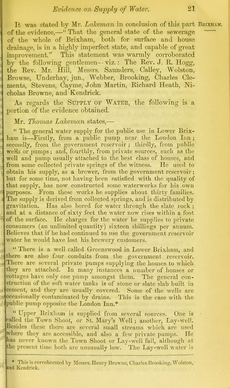 It was stilted by Mr. Lakeman in conclusion of this part Brixham. of the evidence,— That the general state of the sewerage ' of the whole of Brixham, both for surface and house drainage, is in a highly imperfect state, and capable of great improvement. This statement was warmly corroborated by the following gentlemen--viz.: The Rev. J. R. Hogg, d the Rev. Mr. Hill, Messrs. Saunders, Calley, Wolston, Browse, Underhay, jun., Webber, Brooking, Charles Cle- ments, Stevens, Cayme, John Martin, Richard Heath, Ni- « cholas Browne, and Kendrick. As regards the Supply of Water, the following is a . portion of the evidence obtained. Mr. Thomas Lakeman states,—  The general water supply for the public use in Lower Brix- i ham is—Firstly, from a public pump near the London Inn ; ^ secondly, from the government reservoir ; thirdly, from public • weHs or pumps; and, fourthly, from private sources, such as the ; well and pump usually attached to the best class of houses, and .', from some collected private springs of the witness. He used to ] obtain his supply, as a brewer, from the government reservoir; but for some time, not having been satisfied with the quality of that supply, has now constructed some waterworks for his own fl purposes. From these works he supplies about thirty families, a The supply is derived from collected springs, and is distributed by gravitation. Has also bored for water through the slate rock ; , and at a distance of sixty feet the water now rises within a foot J of the surface. He charges for the water he supplies to private consumers (an unlimited quantity) sixteen shillings per annum. Believes that if he had continued to use the government reservoir water he would have lost his brewery customers.  There is a well called Greenswood in Lower Brixham, and ;i there are also four conduits from the government reservoir. -> There are several private pumps supplying the houses to which they are attached. In many instances a number of houses or cottages have only one pump amongst them. The general con- struction of the soft water tanks is of stone or slate slab built in i cement, and they are usually covered. Some of the wells are 7 occasionally contaminated by drains. This is the case with the public pump opposite the London Inn.*  Upper Brixham is supplied from several sources. One is called the Town Shoot, or St. Mary's Well; another, Lay-well. Besides these there are several small streams which are used where they are accessible, and also a few private pumps. He has never known the Town Shoot or Lay-well fail, although at the present time both arc unusually low. The Lay-well water is • * This is corroborated by Messrs. Henry Browne, Charles Brooking, Wolston, : wd Kendrick.