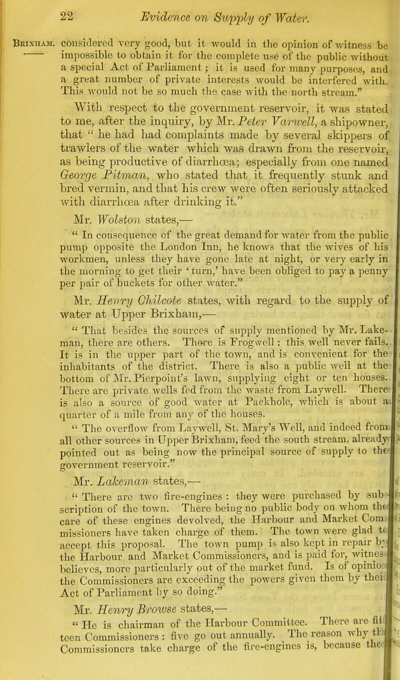 BmxiiAM. considered very good, but it would in the opinion of witness be impossible to obtain it for the complete use of the public without a special Act of Parliament; it is used for many purposes, and a great number of private interests would be interfered with. This would not be so much the case with the north stream. With respect to the government reservoir, it was stated to me, after the inquiry, by Mr. Peter Varwell, a shipowner, that  lie had had complaints made by several skippers of trawlers of the water which was drawn from the reservoir, as being productive of diarrhoea; especially from one named George Pitman, who stated that it frequently stunk and bred vermin, and that his crew were often seriously attacked with diarrhoea after drinking it. Mr. Wolston states,—  In consequence of the great demand for water from the public, pump opposite the London Inn, he knows that the wives of his workmen, unless they have gone late at night, or very early in the morning to get their ' turn,' have been obliged to pay a penny per pair of buckets for other water. Mr. Henry Ghilcote states, with regard to the supply of water at Upper Brixham,—  That besides the sources of supply mentioned by Mr. Lake- man, there are others. Thore is Frogwell: this well never fails. It is in the upper part of the town, and is convenient for the inhabitants of the district. There is also a public wl-11 at the bottom of Mr. Pierpoint's lawn, supplying eight or ten houses. There are private wells fed from the waste from Laywell. There is also a source of good water at Packhole, which is about at quarter of a mile from any of the houses.  The overflow from Laywell, St. Mary's Well, aud indeed from all other sources in Upper Brixham, feed the south stream, already pointed out as being now the principal source of supply to thee government reservoir. Mr. Lakeman states,—  There are two fire-engines : they were purchased by sub scription of the town. There being no public body on whom tlit care of these engines devolved, the Harbour and Market Com; missioners have taken charge of them. The town were glad U accept this proposal. The town pump is also kept in repair b the Harbour and Market Commissioners, and is paid for, witnes believes, more particularly out of the market fund. Is of opinio: the Commissioners are exceeding the powers given them by thei Act of Parliament by so doing. Mr. Henry Browse states,—  He is chairman of the Harbour Committee. There are fib teen Commissioners : five go out annually. The reason why tW Commissioners take charge of the fire-engines is, because theo