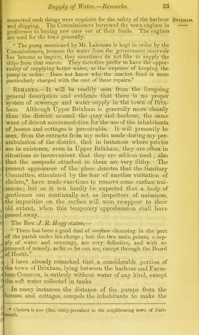 conceived such tilings were requisite for the safety of the harbour Brixham. and shipping. The Commissioners borrowed the town engines in preference to buying now ones out of their funds. The engines are used for the town generally.  The pump mentioned by Mr. Lakeman is kept in order by the Commissioners, because the water from the government reservoir has become so impure, they sometimes do not like to supply the ships from that source. They therefore prefer to have the oppor- tunity of supplying better Avater, at the expense of keeping the pump in order. Does not know why the market fund is more particularly charged with the cost of these repairs. Kemabks.—It will be readily seen from the foregoing general description and evidence that there is no proper system of sewerage and water supply in the town of Brix- ham. Although Upper Brixham is generally more cleanly than the district around the quay and harbour, the same want of decent accommodation for the use of the inhabitants of .houses and cottages is perceivable. It will presently be seen, from the extracts from my notes made during my per- ambulation of the district, that in instances where privies 1 are in existence, even in Upper Brixham, they are often in situations so inconvenient that they are seldom used ; also . that the cesspools attached to them are very filthy. The :. present appearance of the place denotes that the Sanitary Committee, stimulated by the fear of another visitation of cholera,* have made exertions to remove some surface nui- : sances; but as it can hardly be expected that a body of gentlemen can continually act as inspectors of nuisances, the impurities on the surface will soon re-appear to their ( old extent, when this temporary apprehension shall have l passed away. if The Rev. J. R. Hogg states,—  There has been a good deal of surface cleansing in the part of the parish under his charge; but the two main points, a sup- J ply of water and sewerage, are very defective, and with no .', prospect of remedy, as far as he can see, except through the Board of Health. n I have already remarked that a considerable portion of t the town of Brixham, lying between the harbour and Furze- - ham Common, is entirely without water of any kind, except '•■ the soft water collected in tanks. In many instances the distance of the pumps from the houses and cottages, compels the inhabitants to make the  * Cholera is now (Oct. 30th) prevalent in the neighbouring town of Dart- mouth.