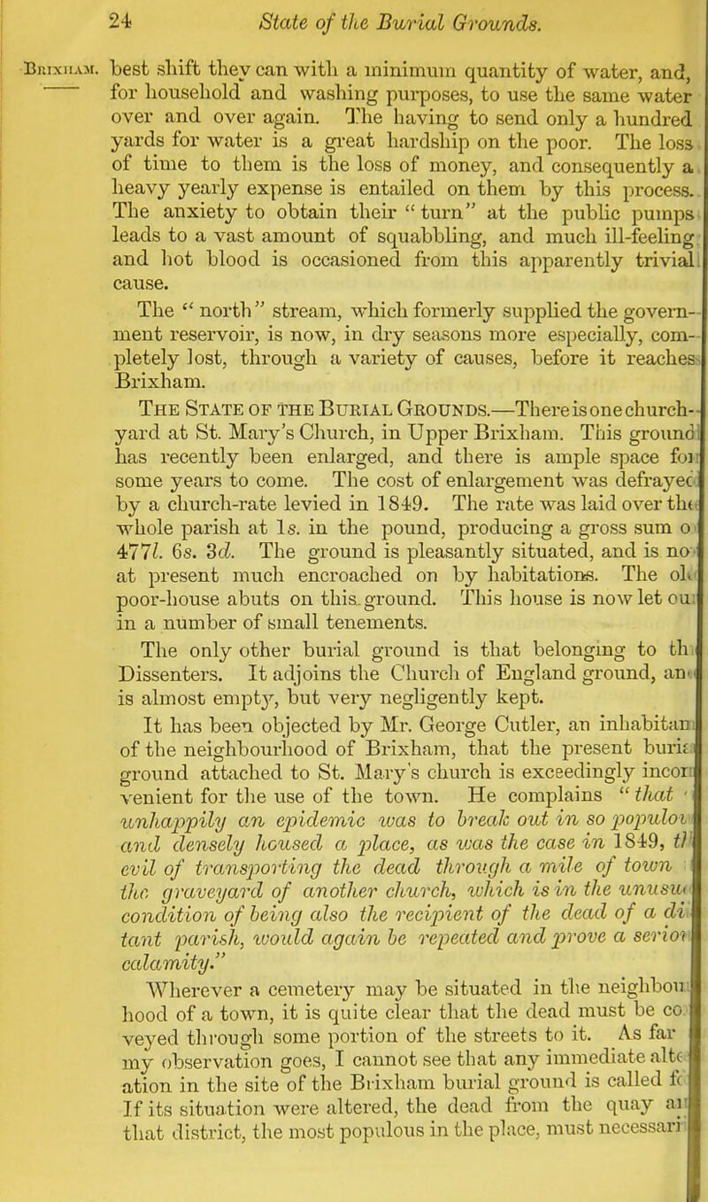 Brixham. Lest shift they can with a minimum quantity of water, and, for household and washing purposes, to use the same water over and over again. The having to send only a hundred yards for water is a great hardship on the poor. The loss of time to them is the loss of money, and consequently a. heavy yearly expense is entailed on them by this process. The anxiety to obtain their  turn at the public pumps leads to a vast amount of squabbling, and much ill-feeling and hot blood is occasioned from this apparently trivial, cause. The  north  stream, which formerly supplied the govern- ment reservoir, is now, in dry seasons more especially, com- pletely lost, through a variety of causes, before it reaches-* Brixham. The State of the Burial Grounds.—There is one church- yard at St. Mary's Church, in Upper Brixham. This groundl has recently been enlarged, and there is ample space foi some years to come. The cost of enlargement was defrayed by a church-rate levied in 1849. The rate was laid over th( whole parish at Is. in the pound, producing a gross sum o 4*771. 6s. Sol. The ground is pleasantly situated, and is no at present much encroached on by habitations. The ol< poor-house abuts on this, ground. This house is now let ou in a number of small tenements. The only other burial ground is that belonging to th Dissenters. It adjoins the Church of England ground, an is almost empty, but very negligently kept. It has been objected by Mr. George Cutler, an inhabitant of the neighbourhood of Brixham, that the present buria ground attached to St. Mary's church is exceedingly incort venient for the use of the town. He complains  that - unhappily cm epidemic ivas to break out in so populoi and densely housed a place, as ivas the case in 1849, t) evil of transporting the dead through a mile of town n the graveyard of another church, which isin the unusiu condition of being also the recipient of the dead of a di> tant parish, ivoidd again be repeated and prove a serioi calamity. Wherever a cemetery may be situated in the neighbour hood of a town, it is quite clear that the dead must be co veyed through some portion of the streets to it. As far my observation goes, I cannot see that any immediate alte ation in the site of the Brixham burial ground is called fc If its situation were altered, the dead from the quay aii that district, the most populous in the place, must necessarri