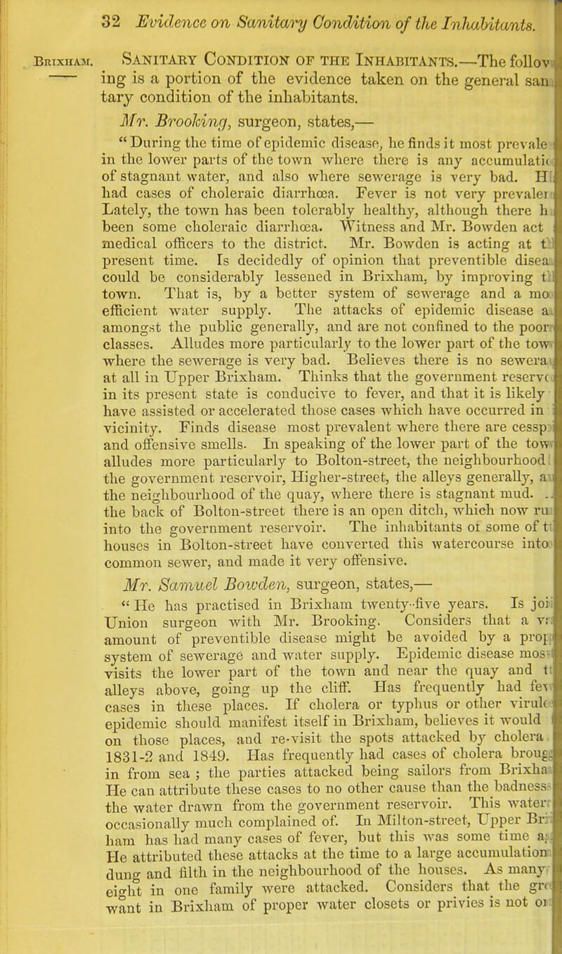 Brixham. Sanitary Condition of the Inhabitants.—The follow^ ing is a portion of the evidence taken on the general sanJ tary condition of the inhabitants. Mr. Brooking, surgeon, states,— During the time of epidemic disease, he finds it most prevale in the lower parts of the town where there is any accumulate, of stagnant water, and also where sewerage is very bad. H! had cases of choleraic diarrhoea. Fever is not very prevalen Lately, the town has been tolerably healthy, although there h. been some choleraic diarrhoea. Witness and Mr. Bowden act medical officers to the district. Mr. Bowden is acting at til present time. Is decidedly of opinion that preventible disea. could be considerably lessened in Brixham, by improving tl town. That is, by a better system of sewerage and a mo> efficient water supply. The attacks of epidemic disease ai amongst the public generally, and are not confined to the poorr classes. Alludes more particularly to the lower part of the tow* where the sewerage is very bad. Believes there is no sewerai at all in Upper Brixham. Thinks that the government reserve in its present state is conducive to fever, and that it is likely have assisted or accelerated those cases which have occurred in vicinity. Finds disease most prevalent where there are cesspj and offensive smells- In speaking of the lower part of the tow? alludes more particularly to Bolton-street, the neighbourhood! the government reservoir, Higher-street, the alleys generally, ai the neighbourhood of the quay, where there is stagnant mud. .. the back of Bolton-street there is an open ditch, which now rui into the government reservoir. The inhabitants oi some of tt houses in Bolton-street have converted this watercourse intoo common sewer, and made it very offensive. Mr. Samuel Bowden, surgeon, states,— He has practised in Brixham twenty-five years. Is joii Union surgeon with Mr. Brooking. Considers that a v:; amount of preventible disease might be avoided by a prorr system of sewerage and water supply. Epidemic disease mos-l visits the lower part of the town and near the quay and t; alleys above, going up the cliff. Has frequently had fev cases in these places. If cholera or typhus or other viruk epidemic should manifest itself in Brixham, believes it would on those places, and re-visit the spots attacked by cholera 1831-2 and 1849. Has frequently had cases of cholera hrong. in from sea ; the parties attacked being sailors from Brixha;i He can attribute these cases to no other cause than the badness- the water drawn from the government reservoir. This water: occasionally much complained of. In Milton-street, Upper Brii ham has had many cases of fever, but this was some time a; He attributed these attacks at the time to a large accumulation dung and filth in the neighbourhood of the houses. As many. ei°-ht in one family were attacked. Considers that_ the grc< want in Brixham of proper water closets or privies is not oi;