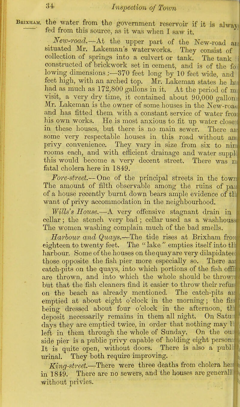 Brixham. the water from the government reservoir if it is alwa\ fed from this source, as it was when I saw it. New-road.— At the upper part of the New-road an situated Mr. Lakeman's waterworks. They consist of collection of springs into a culvert or tank. The tank j constructed of brickwork set in cement, and is of the fo lowing dimensions .:—370 feet long by 10 feet wide, and feet high, with an arched top. Mr. Lakeman states he hi had as much as 172,800 gallons in it. At the period of m visit, a very dry time, it contained about 90,000 gallon. Mr. Lakeman is the owner of some houses in the New-roa. and has fitted them with a constant service of water fro) his own works. He is most anxious to fit up water close-; in these houses, but there is no main sewer. There air some very respectable houses in this road without an privy convenience. They vary in size from six to nic rooms each, and with efficient drainage and water suppll this would become a very decent street. There was hi fatal cholera here in 1849. Fore-street—One of the principal streets in the town The amount of filth observable among the ruins of pa:i of a house recently burnt down bears ample evidence of tl! want of privy accommodation in the neighbourhood. Wills's House.—A very offensive stagnant drain in cellar; the stench very bad ; cellar used as a washhous^ The women washing complain much of the bad smells. Harbour and Quays.-~The tide rises at Brixham fro' eighteen to twenty feet. The  lake  empties itself into tl! harbour. Some of the houses on the quay are very dilapidated those opposite the fish pier more especially so. There an catch-pits on the quays, into which portions of the fish off?'; are thrown, and into which the whole should be thrown but that the fish cleaners find it easier to throw their refus: on the beach as already mentioned. The catch-pits an emptied at about eight o'clock in the morning; the fit being dressed about four o'clock in the afternoon, til deposit necessarily remains in them all night. On Satu: days they are emptied twice, in order that nothing may I left in them through the whole of Sunday. On the oui side pier is a public privy capable of holding eight person: It is quite open, without doors. There is also a publl urinal. They both require improving. King-street.—There were three deaths from cholera he: i in 1849. There are no sewers, and the houses are generalll without privies.