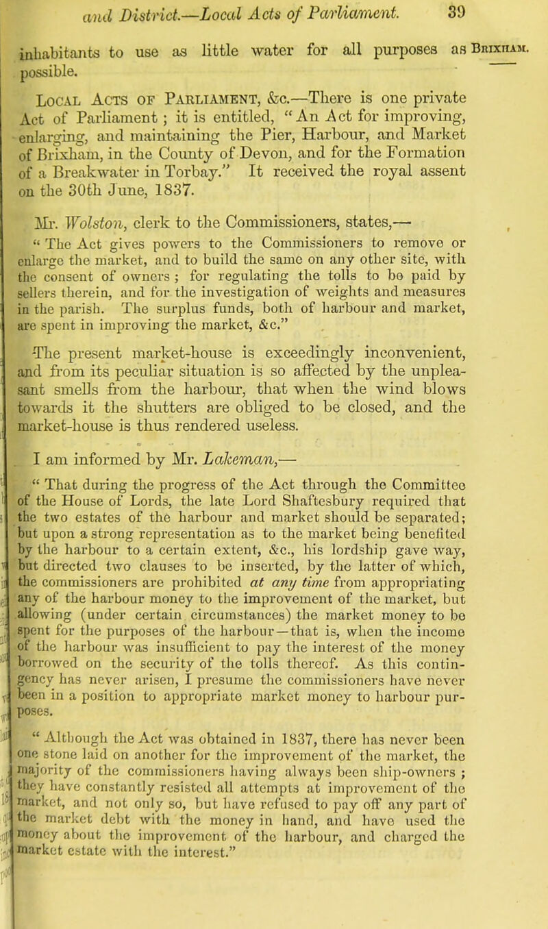 inhabitants to use as little water for all purposes as Biuxham. possible. Local Acts of Parliament, &c.—There is one private Act of Parliament; it is entitled, An Act for improving, enlarging, and maintaining the Pier, Harbour, and Market of Brixham, in the County of Devon, and for the Formation of a Breakwater in Torbay. It received the royal assent on the 30th June, 1837. Mi-. Wolston, clerk to the Commissioners, states,— The Act gives powers to the Commissioners to remove or enlarge the market, and to build the same on any other site, with the consent of owners ; for regulating the tolls to bo paid by- sellers therein, and for the investigation of weights and measures in the parish. The surplus funds, both of harbour and market, are spent in improving the market, &c. -The present market-house is exceedingly inconvenient, and from its peculiar situation is so affected by the unplea- sant smells from the harbour, that when the wind blows towards it the shutters are obliged to be closed, and the market-house is thus rendered useless. I am informed by Mr. Lakeman,— That during the progress of the Act through the Committee of the House of Lords, the late Lord Shaftesbury required that the two estates of the harbour and market should be separated; but upon a strong representation as to the market being benefited by the harbour to a certain extent, &c, his lordship gave way, but directed two clauses to be inserted, by the latter of which, the commissioners are prohibited at any time from appropriating any of the harbour money to the improvement of the market, but allowing (under certain circumstances) the market money to bo spent for the purposes of the harbour —that is, when the income of the harbour was insufficient to pay the interest of the money borrowed on the security of the tolls thereof. As this contin- gency has never arisen, I presume the commissioners have never been in a position to appropriate market money to harbour pur- poses. Although the Act was obtained in 1837, there has never been one stone laid on another for the improvement of the market, the majority of the commissioners having always been ship-owners ; they have constantly resisted all attempts at improvement of the market, and not only so, but have refused to pay off any part of the market debt with the money in hand, and have used the money about the improvement of the harbour, and charged the market estate with the interest.