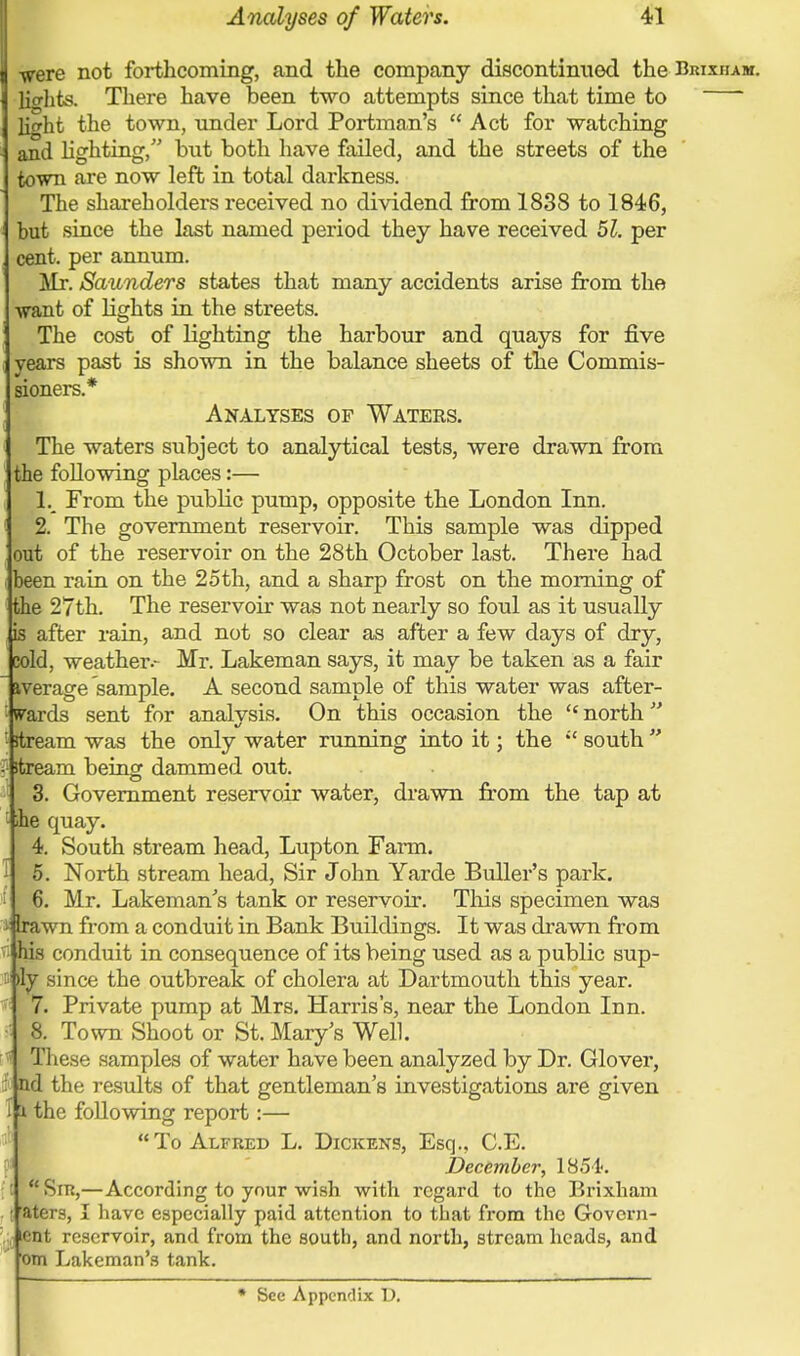 ■were not forthcoming, and the company discontinued the Bkixham. lights. There have been two attempts since that time to  light the town, under Lord Portman's  Act for watching and lighting, but both have failed, and the streets of the town are now left in total darkness. The shareholders received no dividend from 1838 to 1846, but since the last named period they have received 51. per cent, per annum. Mr. Saunders states that many accidents arise from the ■want of lights in the streets. The cost of lighting the harbour and quays for five years past is shown in the balance sheets of the Commis- sioners.* Analyses of Waters. The waters subject to analytical tests, were drawn from he following places:— 1. From the public pump, opposite the London Inn. 2. The government reservoir. This sample was dipped out of the reservoir on the 28th October last. There had been rain on the 25th, and a sharp frost on the morning of the 27th. The reservoir was not nearly so foul as it usually is after rain, and not so clear as after a few days of dry, Eold, weather.- Mr. Lakeman says, it may be taken as a fair iverage sample. A second sample of this water was after- : wards sent for analysis. On this occasion the  north  '■ stream was the only water running into it; the  south  1 itream being dammed out. 3. Government reservoir water, drawn from the tap at he quay. 4. South stream head, Lupton Farm. 5. North stream head, Sir John Yarde Buller's park. 6. Mr. Lakeman's tank or reservoir. This specimen was •■ Irawn from a conduit in Bank Buildings. It was drawn from his conduit in consequence of its being used as a public sup- : )ly since the outbreak of cholera at Dartmouth this year. 7. Private pump at Mrs. Harris's, near the London Inn. •• 8. Town Shoot or St. Mary's Well. These samples of water have been analyzed by Dr. Glover, : nd the results of that gentleman's investigations are given i x the following report:— To Alfred L. Dickens, Esq., C.E. December, 1851?. : Srn,—According to your wish with regard to the Brixham • aters, I have especially paid attention to that from the Govern- icnt reservoir, and from the south, and north, stream heads, and om Lakeman's tank. * See Appendix U.